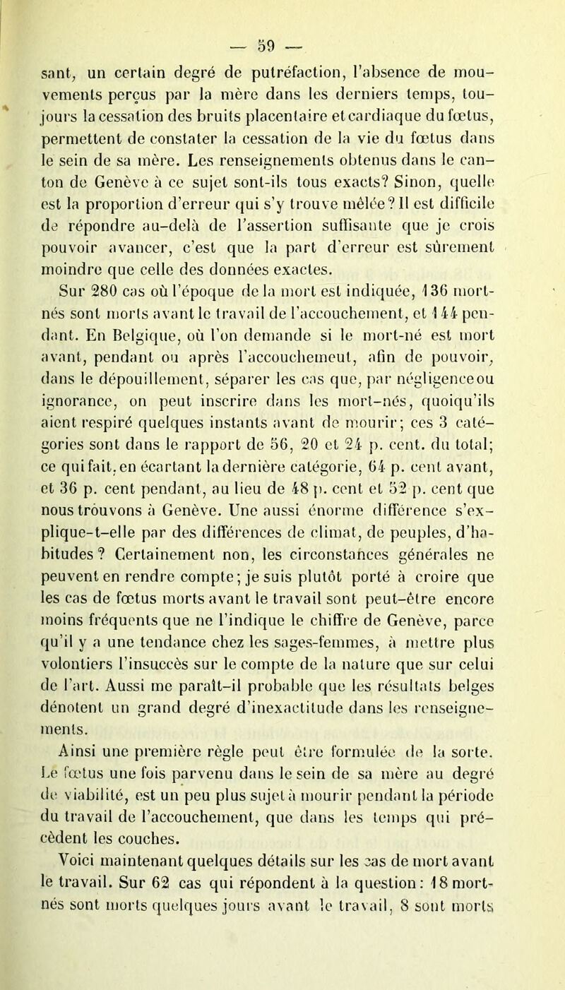 sont, un certain degré de putréfaction, l’absence de mou- vements perçus par la mère dans les derniers temps, tou- jours la cessation des bruits placentaire etcardiaque du fœtus, permettent de constater la cessation de la vie du fœtus dans le sein de sa mère. Les renseignements obtenus dans le can- ton de Genève à ce sujet sont-ils tous exacts? Sinon, quelle est la proportion d’erreur qui s’y trouve mêlée? Il est difficile de répondre au-delà de l’assertion suffisante que je crois pouvoir avancer, c’est que la part d’erreur est sûrement moindre que celle des données exactes. Sur 280 cas où l’époque de la mort est indiquée, 136 mort- nés sont morts avant le travail de l’accouchement, et 144 pen- dant. En Belgique, où l’on demande si le mort-né est mort avant, pendant ou après l’accouchemeul, afin de pouvoir, dans le dépouillement, séparer les cas que, par négligenceou ignorance, on peut inscrire dans les mort-nés, quoiqu’ils aient respiré quelques instants avant de mourir; ces 3 caté- gories sont dans le rapport de 56, 20 et 24 p. cent, du total; ce qui fait, en écartant la dernière catégorie, 64 p. cent avant, et 36 p. cent pendant, au lieu de 48 p. cent et 52 p. cent que nous trouvons à Genève. Une aussi énorme différence s’ex- plique-1—elle par des différences de climat, de peuples, d’ha- bitudes ? Certainement non, les circonstances générales ne peuvent en rendre compte ; je suis plutôt porté à croire que les cas de fœtus morts avant le travail sont peut-être encore moins fréquents que ne l’indique le chiffre de Genève, parce qu’il y a une tendance chez les sages-femmes, à mettre plus volontiers l’insuccès sur le compte de la nature que sur celui de l’art. Aussi me paraît-il probable que les résultats belges dénotent un grand degré d’inexactitude dans les renseigne- ments. Ainsi une première règle peut être formulée de la sorte. Le fœtus une fois parvenu dans le sein de sa mère au degré tic viabilité, est un peu plus sujet à mourir pendant la période du travail de l’accouchement, que dans les temps qui pré- cèdent les couches. Voici maintenant quelques détails sur les cas de mort avant le travail. Sur 62 cas qui répondent à la question: i8 mort- nés sont morts quelques jours avant le travail, 8 sont morts