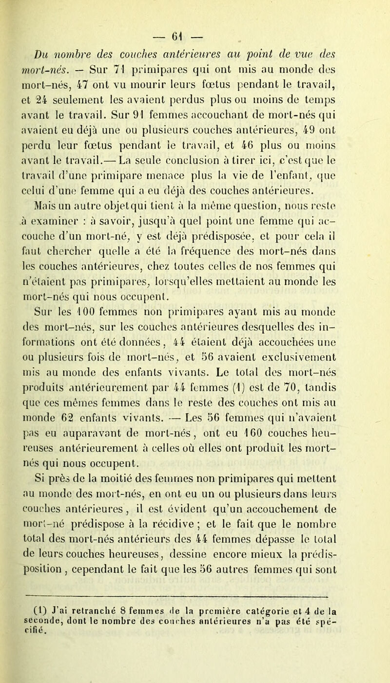 Du nombre des couches antérieures au ‘point de vue des mort-nés. — Sur 71 primipares qui ont mis au monde des mort-nés, 47 ont vu mourir leurs fœtus pendant le travail, et 24 seulement les avaient perdus plus ou moins de temps avant le travail. Sur 91 femmes accouchant de mort-nés qui avaient eu déjà une ou plusieurs couches antérieures, 49 ont perdu leur fœtus pendant le travail, et 46 plus ou moins avant le travail.— La seule conclusion à tirer ici, c’est que le travail d’une primipare menace plus la vie de l’enfant, que celui d’une femme qui a eu déjà des couches antérieures. Mais un autre objetqui tient à la même question, nous reste à examiner : à savoir, jusqu’à quel point une femme qui ac- couche d'un mort-né, y est déjà prédisposée, et pour cela il faut chercher quelle a été la fréquence des mort-nés dans les couches antérieures, chez toutes celles de nos femmes qui n’étaient pas primipares, lorsqu’elles mettaient au monde les mort-nés qui nous occupent. Sur les 100 femmes non primipares ayant mis au monde des mort-nés, sur les couches antérieures desquelles des in- formations ont été données , 44 étaient déjà accouchées une ou plusieurs fois de mort-nos, et 56 avaient exclusivement mis au monde des enfants vivants. Le total des mort-nés produits antérieurement par 44 femmes (1) est de 70, tandis que ces mêmes femmes dans le reste des couches ont mis au monde 62 enfants vivants. — Les 56 femmes qui n’avaient pas eu auparavant de mort-nés, ont eu 160 couches heu- reuses antérieurement à celles où elles ont produit les mort- nés qui nous occupent. Si près de la moitié des femmes non primipares qui mettent au monde des mort-nés, en ont eu un ou plusieurs dans leurs couches antérieures, il est évident qu’un accouchement de mort-né prédispose à la récidive ; et le fait que le nombre total des mort-nés antérieurs des 44 femmes dépasse le total de leurs couches heureuses, dessine encore mieux la prédis- position , cependant le fait que les 56 autres femmes qui sont (1) J’ai retranché 8 femmes de la première catégorie et 4 de la seconde, dont le nombre des couches antérieures n’a pas été spé- cifié.