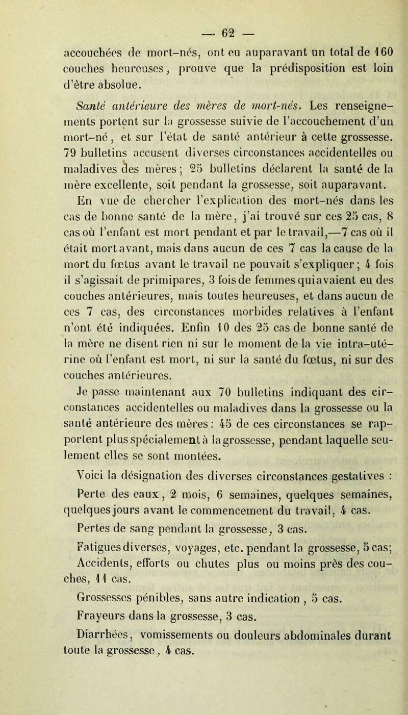 accouchées de mort-nés, ont eu auparavant un total de 160 couches heureuses, prouve que la prédisposition est loin d’étre absolue. Santé antérieure des mères de mort-nés. Les renseigne- ments portent sur la grossesse suivie de l’accouchement d’un mort-né, et sur l’état de santé antérieur à cette grossesse. 79 bulletins accusent diverses circonstances accidentelles ou maladives des mères; 25 bulletins déclarent la santé de la mère excellente, soit pendant la grossesse, soit auparavant. En vue de chercher l’explication des mort-nés dans les cas de bonne santé de la mère, j’ai trouvé sur ces 25 cas, 8 cas où l’enfant est mort pendant et par le travail,—7 cas où il était mort avant, mais dans aucun de ces 7 cas la cause de la mort du fœtus avant le travail ne pouvait s’expliquer; 4 fois il s’agissait de primipares, 3 foisde femmes quiavaient eu des couches antérieures, mais toutes heureuses, et dans aucun de ces 7 cas, des circonstances morbides relatives à l’enfant n’ont été indiquées. Enfin 10 des 25 cas de bonne santé de la mère ne disent rien ni sur le moment de la vie intra-uté- rine où l’enfant est mort, ni sur la santé du fœtus, ni sur des couches antérieures. Je passe maintenant aux 70 bulletins indiquant des cir- constances accidentelles ou maladives dans la grossesse ou la santé antérieure des mères: 45 de ces circonstances se rap- portent plus spécialement à la grossesse, pendant laquelle seu- lement elles se sont montées. Voici la désignation des diverses circonstances gestatives : Perle des eaux, 2 mois, 6 semaines, quelques semaines, quelques jours avant le commencement du travail, 4 cas. Pertes de sang pendant la grossesse, 3 cas. Fatigues diverses, voyages, etc. pendant la grossesse, 5 cas; Accidents, efforts ou chutes plus ou moins près des cou- ches, 11 cas. Grossesses pénibles, sans autre indication , 5 cas. Frayeurs dans la grossesse, 3 cas. Diarrhées, vomissements ou douleurs abdominales durant toute la grossesse, 4 cas.