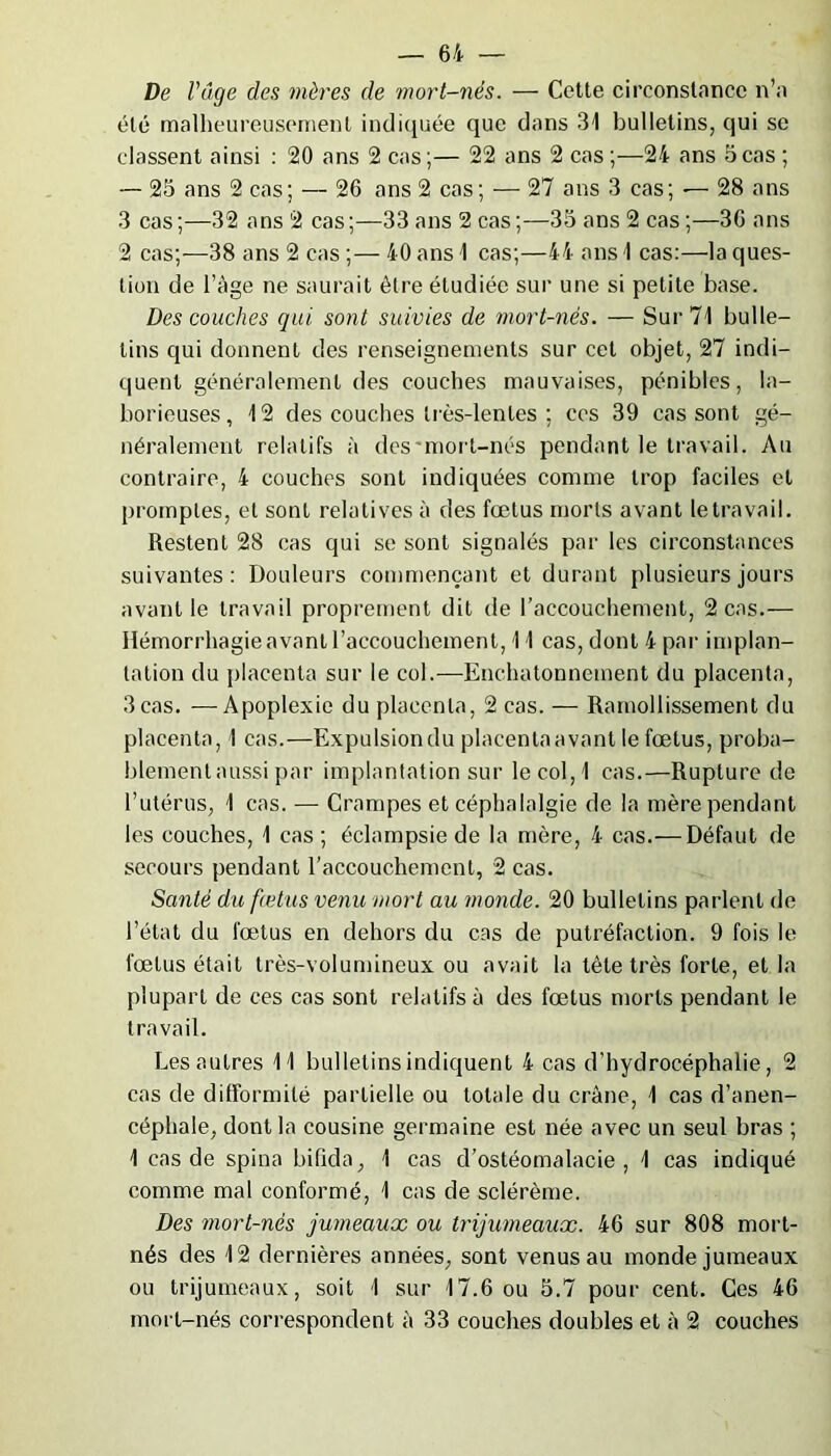De l'âge des mères de mort-nés. — Cette circonstance n’a été malheureusement indiquée que dans 31 bulletins, qui se classent ainsi : 20 ans 2 cas;— 22 ans 2 cas ;—24 ans 5cas ; — 25 ans 2 cas; — 26 ans 2 cas; — 27 ans 3 cas; — 28 ans 3 cas;—32 ans 2 cas;—33 ans 2 cas;—35 ans 2 cas;—36 ans 2 cas;—38 ans 2 cas ;— 40 ans 1 cas;—44 ans I cas:—la ques- tion de l’âge ne saurait être étudiée sur une si petite base. Des couches qui sont suivies de mort-nés. — Sur 71 bulle- tins qui donnent des renseignements sur cet objet, 27 indi- quent généralement des couches mauvaises, pénibles, la- borieuses, 12 des couches très-lentes ; ces 39 cas sont gé- néralement relatifs à des'mort-nés pendant le travail. Au contraire, 4 couches sont indiquées comme trop faciles et promptes, et sont relatives à des fœtus morts avant le travail. Restent 28 cas qui se sont signalés par les circonstances suivantes: Douleurs commençant et durant plusieurs jours avant le travail proprement dit de l’accouchement, 2 cas.— Hémorrhagie avant l’accouchement, 11 cas, dont 4 par implan- tation du placenta sur le col.—Enehatonnement du placenta, 3 cas. —Apoplexie du placenta, 2 cas. — Ramollissement du placenta, 1 cas.—Expulsiondu placenlaavant le fœtus, proba- blement aussi par implantation sur le col, 1 cas.—Rupture de l’utérus, 1 cas. — Crampes et céphalalgie de la mère pendant les couches, 1 cas ; éclampsie de la mère, 4 cas.— Défaut de secours pendant l’accouchement, 2 cas. Santé du fœtus venu mort au monde. 20 bulletins parlent de l’état du fœtus en dehors du cas de putréfaction. 9 fois le fœtus était très-volumineux ou avait la tète très forte, et la plupart de ces cas sont relatifs à des fœtus morts pendant le travail. Les autres 11 bulletins indiquent 4 cas d’hydrocéphalie, 2 cas de difformité partielle ou totale du crâne, 1 cas d’anen- céphale, dont la cousine germaine est née avec un seul bras ; 1 cas de spina bifida, 1 cas d’ostéomalacie, 1 cas indiqué comme mal conformé, 1 cas de sclérème. Des mort-nés jumeaux ou trijumeaux. 46 sur 808 mort- nés des 12 dernières années, sont venus au monde jumeaux ou trijumeaux, soit 1 sur 17.6 ou 5.7 pour cent. Ces 46 mort-nés correspondent à 33 couches doubles et à 2 couches