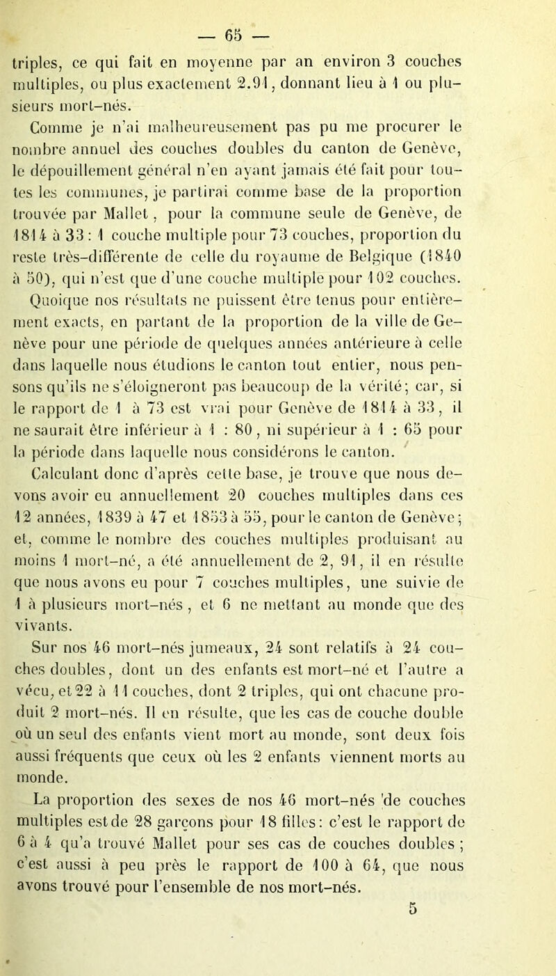 triples, ce qui fait en moyenne par an environ 3 couches multiples, ou plus exactement 2.91, donnant lieu à 1 ou plu- sieurs mort-nés. Comme je n’ai malheureusement pas pu me procurer le nombre annuel des couches doubles du canton de Genève, le dépouillement général n’en ayant jamais été fait pour tou- tes les communes, je partirai comme base de la proportion trouvée par Mallet, pour la commune seule de Genève, de 1814 à 33 : 1 couche multiple pour 73 couches, proportion du reste très-différente de celle du royaume de Belgique (1840 à 50), qui n’est que d’une couche multiple pour 102 couches. Quoique nos résultats ne puissent être tenus pour entière- ment exacts, en partant de la proportion de la ville de Ge- nève pour une période de quelques années antérieure à celle dans laquelle nous étudions le canton tout entier, nous pen- sons qu’ils ne s’éloigneront pas beaucoup de la vérité; car, si le rapport de 1 à 73 est vrai pour Genève de 1814 à 33, il ne saurait être inférieur à 1 : 80, ni supérieur à 1 : 65 pour la période dans laquelle nous considérons le canton. Calculant donc d’après cette base, je trouve que nous de- vons avoir eu annuellement 20 couches multiples dans ces 12 années, 1839 à 47 et 1853 à 55, pour le canton de Genève; et, comme le nombre des couches multiples produisant au moins 1 mort-né, a été annuellement de 2, 91, il en résulte que nous avons eu pour 7 couches multiples, une suivie de 1 à plusieurs mort-nés , et 6 ne mettant au monde que des vivants. Sur nos 46 mort-nés jumeaux, 24 sont relatifs à 24 cou- ches doubles, dont un des enfants est mort-né et l’autre a vécu, et 22 à 11 couches, dont 2 triples, qui ont chacune pro- duit 2 mort-nés. Il en résulte, que les cas de couche double où un seul des enfants vient mort au monde, sont deux fois aussi fréquents que ceux où les 2 enfants viennent morts au monde. La proportion des sexes de nos 46 mort-nés |de couches multiples estde 28 garçons pour 18 filles: c’est le rapport de 6 à 4 qu’a trouvé Mallet pour ses cas de couches doubles ; c’est aussi à peu près le rapport de 100 à 64, que nous avons trouvé pour l’ensemble de nos mort-nés. 5