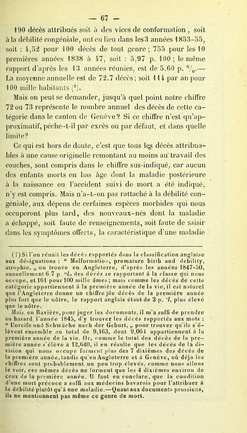 490 décès attribués soit à des vices de conformation , soit à la débilité congéniale, ont eu lieu dans les3 années 1853-55, soit : 4,52 pour 100 décès de tout genre; 755 pour les 10 premières années 1838 à 47, soit : 5,97 p. 100; le même rapport d'après les 13 années réunies, est de 5.60 p. °/0.— La moyenne annuelle est de 72.7 décès; soit 114 par an pour 100 mille habitants (*). Mais on peut se demander, jusqu’à quel point notre chiffre 72 ou 73 représente le nombre annuel des décès de cette ca- tégorie dans le canton de Genève? Si ce chiffre n’est qu’ap- proximatif, pèche—t-il par excès ou par défaut, et dans quelle limite? Ce qui est hors de doute, c’est que tous leg décès attribua- bles à une cause originelle remontant au moins au travail des couches, sont compris dans le chiffre sus-indiqué, car aucun des enfants morts en bas âge dont la maladie postérieure à la naissance ou l’accident suivi de mort a été indiqué, n’y est compris. Mais n’a-t-on pas rattaché à la débilité con- géniale, aux dépens de certaines espèces morbides qui nous occuperont plus tard, des nouveaux-nés dont la maladie a échappé, soit faute de renseignements, soit faute de saisir dans les symptômes offerts, la caractéristique d’une maladie (!) Si l’on réunit les décès rapportés dans la classification anglaise aux désignations : “ Malformation, prématuré birtli and debilily, atrophie, „ on trouve en Angleterre, d’après les années 1847-50, annuellement 6.7 p. °lu des décès se rapportant à la classe gui nous occupe, et 161 pour 100 mille âmes ; mais comme les décès de celte catégorie appartiennent à la première année de la vie, il est naturel que l’Angleterre donne un chiffre jde décès de la première année plus fort que le nôtre, le rapport anglais étant de 2 p. “h plus élevé que le nôtre. Mais, en Bavière, pour juger les documents, il m’a suffi de prendre au hasard l’année 1845, d’y trouver les décès rapportés aux mots : “ Unreife und Schwâche nach der Geburt, „ pour trouver qu’ils s’é- lèvent ensemble au total de 9,163, dont 9,061 appartiennent à la première année do la vie. Or, comme le total des décès de la pre- mière année s'élève à 12,640, il en résulte que les décès de la di- vision qui nous occupe forment plus des 7 dixièmes des décès de la première année, tandis qu’en Angleterre et à Genève, où déjà les chiffres sont probablement un peu trop élevés, comme nous allons le voir, ces mêmes décès ne forment que les 4 dixièmes environ de ceux de la première année. Tl faut en conclure, que la condition d’une mort précoce a suffi aux médecins bavarois pour l’attribuer à la débilité plutôt qu’à nne maladie.—Quant aux documents prussiens, ils ne mentionnent pas même ce genre de mort.