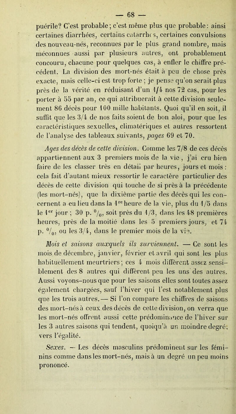 puérile? C’est probable; c’est même plus que probable: ainsi certaines diarrhées, certains catarrhe s, certaines convulsions des nouveau-nés, reconnues par le plus grand nombre, mais méconnues aussi par plusieurs autres, ont probablement concouru, chacune pour quelques cas, à enfler le chiffre pré- cédent. La division des mort-nés était à peu de chose près exacte, mais celle-ci est trop forte ; je pense qu’on serait plus près de la vérité en réduisant d’un 1/4 nos 72 cas, pour les porter à 55 par an, ce qui attribuerait à celte division seule- ment 86 décès pour 100 mille habitants. Quoi qu’il en soit, il suffît que les 3/4 de nos faits soient de bon aloi, pour que les caractéristiques sexuelles, climatériques et autres ressortent de l’analyse des tableaux suivants, pages 69 et 70. Ages des décès de cette division. Comme les 7/8 de ces décès appartiennent aux 3 premiers mois de la vie , j’ai cru bien faire de les classer très en détaii par heures, jours et mois : cela fait d’autant mieux ressortir le caractère particulier des décès de cette division qui touche de si près à la précédente (les mort-nés), que la dixième partie des décès qui les con- cernent a eu lieu dans la 1re heure delà vie, plus du 1/5 dans le 1er jour ; 30 p. °/0, soit près du 1/3, dans les 48 premières heures, près de la moitié dans les 5 premiers jours, et 74 p. °/0, ou les 3/4, dans le premier mois de la vie. Mois et saisons auxquels ils surviennent. — Ce sont les mois de décembre, janvier, février et avril qui sont les plus habituellement meurtriers ; ces 4 mois diffèrent assez sensi- blement des 8 autres qui diffèrent peu les uns des autres. Aussi voyons-nous que pour les saisons elles sont toutes assez également chargées, sauf l’hiver qui l’est notablement plus que les trois autres.— Si l’on compare les chiffres de saisons des mort-nés à ceux des décès de celte division, on verra que les mort-nés offrent aussi cette prédominance de l’hiver sur les 3 autres saisons qui tendent, quoiqu’à un moindre degré; vers Légalité. Sexes. — Les décès masculins prédominent sur les fémi- nins comme dans les mort-nés, mais à un degré un peu moins prononcé.