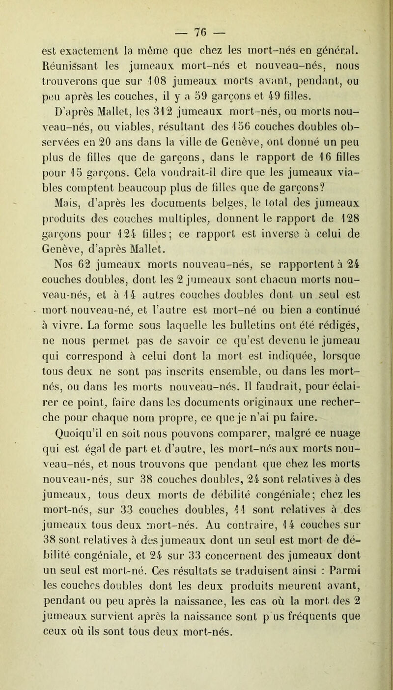 esl exactement la même que chez les mort-nés en général. Réunissant les jumeaux mort-nés et nouveau-nés, nous trouverons que sur 108 jumeaux morts avant, pendant, ou peu après les couches, il y a 59 garçons et 49 filles. D’après Mallet, les 312 jumeaux mort-nés, ou morts nou- veau-nés, ou viables, résultant des 156 couches doubles ob- servées en 20 ans dans la ville de Genève, ont donné un peu plus de filles que de garçons, dans le rapport de 16 filles pour 15 garçons. Gela voudrait-il dire que les jumeaux via- bles comptent beaucoup plus de filles que de garçons? Mais, d’après les documents belges, le total des jumeaux produits des couches multiples, donnent le rapport de 128 garçons pour 124 filles; ce rapport est inverse à celui de Genève, d’après Mallet. Nos 62 jumeaux morts nouveau-nés, se rapportent à 24 couches doubles, dont les 2 jumeaux sont chacun morts nou- veau-nés, et à 14 autres couches doubles dont un seul est mort nouveau-né, et l’autre est mort-né ou bien a continué à vivre. La forme sous laquelle les bulletins ont été rédigés, ne nous permet pas de savoir ce qu’est devenu le jumeau qui correspond à celui dont la mort est indiquée, lorsque tous deux ne sont pas inscrits ensemble, ou dans les mort- nés, ou dans les morts nouveau-nés. Il faudrait, pour éclai- rer ce point, faire dans les documents originaux une recher- che pour chaque nom propre, ce que je n’ai pu faire. Quoiqu’il en soit nous pouvons comparer, malgré ce nuage qui est égal de part et d’autre, les mort-nés aux morts nou- veau-nés, et nous trouvons que pendant que chez les morts nouveau-nés, sur 38 couches doubles, 24 sont relatives à des jumeaux, tous deux morts de débilité eongéniale; chez les mort-nés, sur 33 couches doubles, 11 sont relatives à des jumeaux tous deux mort-nés. Au contraire, 14 couches sur 38 sont relatives à des jumeaux dont un seul est mort de dé- bilité eongéniale, et 24 sur 33 concernent des jumeaux dont un seul est mort-né. Ces résultats se traduisent ainsi : Parmi les couches doubles dont les deux produits meurent avant, pendant ou peu après la naissance, les cas où la mort des 2 jumeaux survient après la naissance sont p us fréquents que ceux où ils sont tous deux mort-nés.