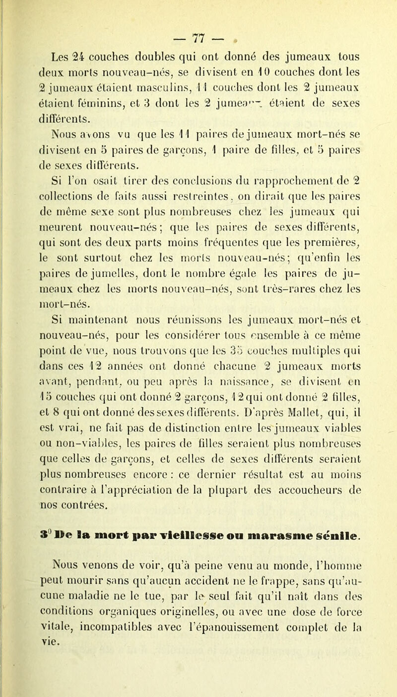 Les 24 couches doubles qui ont donné des jumeaux tous deux morts nouveau-nés, se divisent en 10 couches dont les 2 jumeaux étaient masculins, 11 couches dont les 2 jumeaux étaient féminins, et 3 dont les 2 jumeo1’- étaient de sexes différents. Nous axons vu que les 11 paires de jumeaux mort-nés se divisent en 5 paires de garçons, 1 paire de filles, et 5 paires de sexes différents. Si l’on osait tirer des conclusions du rapprochement de 2 collections de faits aussi restreintes, on dirait que les paires de même sexe sont plus nombreuses chez les jumeaux qui meurent nouveau-nés; que les paires de sexes différents, qui sont des deux parts moins fréquentes que les premières, le sont surtout chez les morts nouveau-nés; qu’enfin les paires de jumelles, dont le nombre égale les paires de ju- meaux chez les morts nouveau-nés, sont très-rares chez les mort-nés. Si maintenant nous réunissons les jumeaux mort-nés et nouveau-nés, pour les considérer tous ensemble à ce même point de vue, nous trouvons que les 35 couches multiples qui dans ces 12 années ont donné chacune 2 jumeaux morts avant, pendant, ou peu après la naissance, se divisent en 15 couches qui ont donné 2 garçons, 12 qui ont donné 2 filles, et 8 qui ont donné des sexes différents. D'après Mallet, qui, il est vrai, ne fait pas de distinction entre les jumeaux viables ou non-viables, les paires de filles seraient plus nombreuses que celles de garçons, et celles de sexes différents seraient plus nombreuses encore: ce dernier résultat est au moins contraire à l’appréciation de la plupart des accoucheurs de nos contrées. S »e 9a mort par vieillesse ou marasme sénile. Nous venons de voir, qu’à peine venu au monde, l’homme peut mourir sans qu’aucun accident ne le frappe, sans qu’au- cune maladie ne le tue, par le seul fait qu’il naît dans des conditions organiques originelles, ou avec une dose de force vitale, incompatibles avec l’épanouissement complet de la vie.