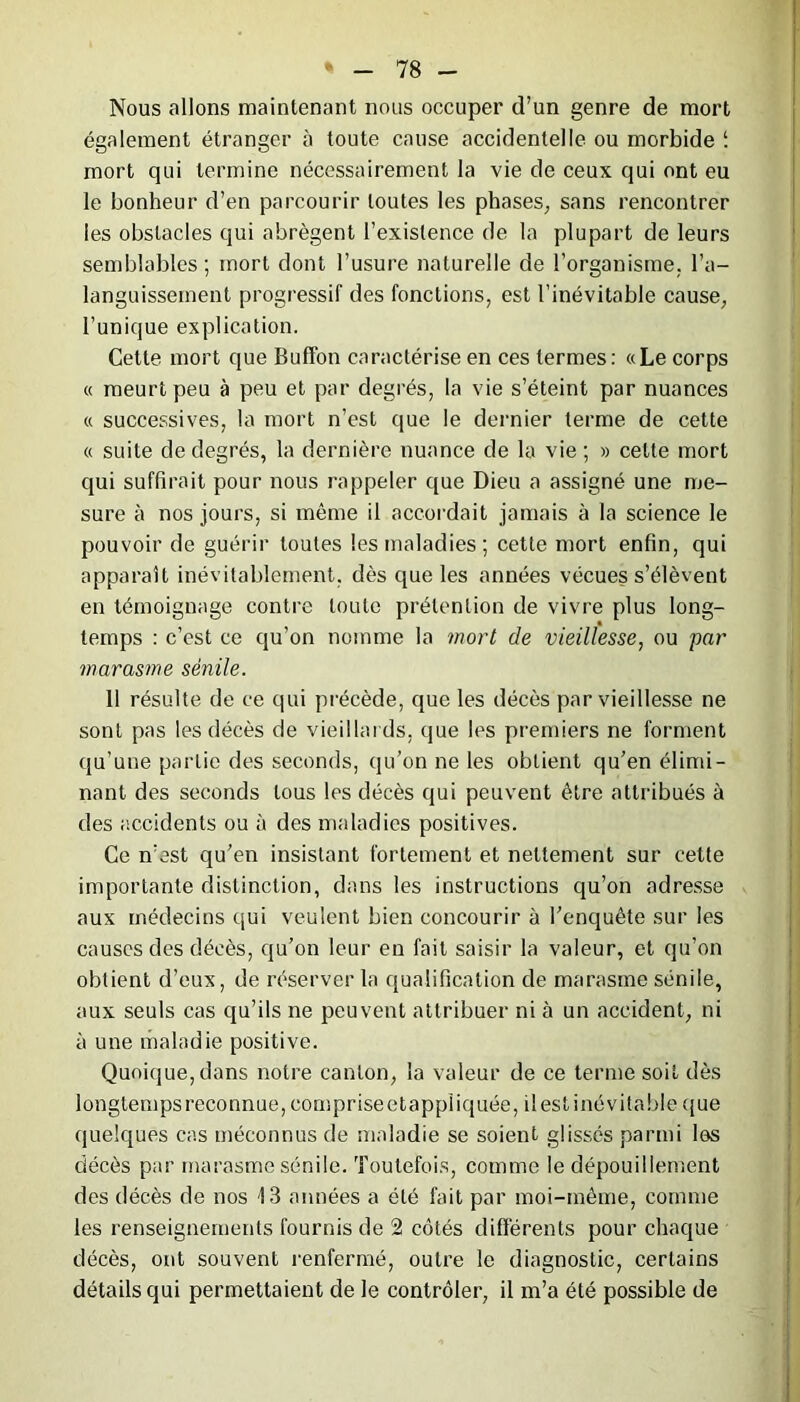 Nous allons maintenant nous occuper d’un genre de mort également étranger à toute cause accidentelle ou morbide î mort qui termine nécessairement la vie de ceux qui ont eu le bonheur d’en parcourir toutes les phases, sans rencontrer les obstacles qui abrègent l’existence de la plupart de leurs semblables ; mort dont l’usure naturelle de l’organisme, l’a- languissement progressif des fonctions, est l’inévitable cause, l’unique explication. Cette mort que Buff'on caractérise en ces termes: «Le corps « meurt peu à peu et par degrés, la vie s’éteint par nuances « successives, la mort n’est que le dernier terme de cette « suite de degrés, la dernière nuance de la vie ; » cette mort qui suffirait pour nous rappeler que Dieu a assigné une me- sure à nos jours, si même il accordait jamais à la science le pouvoir de guérir toutes les maladies ; cette mort enfin, qui apparaît inévitablement, dès que les années vécues s’élèvent en témoignage contre toute prétention de vivre plus long- temps : c’est ce qu’on nomme la mort de vieillesse, ou par marasme sénile. 11 résulte de ce qui précède, que les décès par vieillesse ne sont pas les décès de vieillards, que les premiers ne forment qu’une partie des seconds, qu’on ne les obtient qu’en élimi- nant des seconds tous les décès qui peuvent être attribués à des accidents ou à des maladies positives. Ce n’est qu’en insistant fortement et nettement sur cette importante distinction, dans les instructions qu’on adresse aux médecins qui veulent bien concourir à l’enquête sur les causes des décès, qu’on leur en fait saisir la valeur, et qu’on obtient d’eux, de réserver la qualification de marasme sénile, aux seuls cas qu’ils ne peuvent attribuer ni à un accident, ni à une maladie positive. Quoique, dans notre canton, la valeur de ce terme soit dès longtemps reconnue, cous prise et appliquée, il est inévitable que quelques cas méconnus de maladie se soient glissés parmi los décès par marasme sénile. Toutefois, comme le dépouillement des décès de nos 13 années a été fait par moi-même, comme les renseignements fournis de 2 côtés différents pour chaque décès, ont souvent renfermé, outre le diagnostic, certains détails qui permettaient de le contrôler, il m’a été possible de