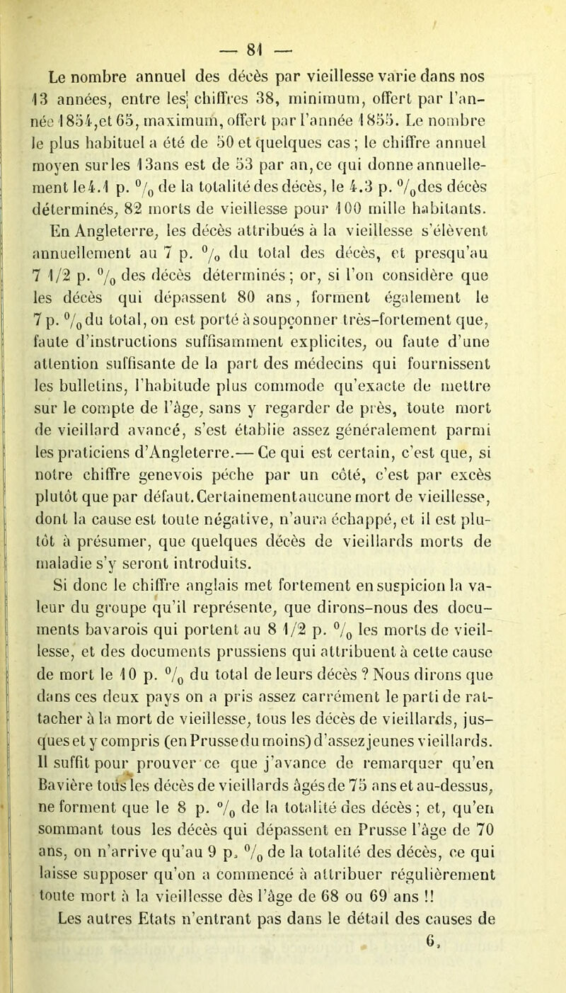 Le nombre annuel des décès par vieillesse varie dans nos 13 années, entre les'; chiffres 38, minimum, offert par l’an- née 1854,et 65, maximum, offert par l’année 1853. Le nombre le plus habituel a été de 50 et quelques cas ; le chiffre annuel moyen sur les 13ans est de 53 par an, ce qui donne annuelle- ment Ie4.1 p. °/0 de la totalité des décès, le 4.3 p. °/0des décès déterminés, 82 morts de vieillesse pour 100 mille habitants. En Angleterre, les décès attribués à la vieillesse s’élèvent annuellement au 7 p. °/0 du total des décès, et presqu’au 7 1/2 p. °/0 des décès déterminés; or, si l’on considère que les décès qui dépassent 80 ans, forment également le 7 p. °/odu total, on est porté à soupçonner très-fortement que, faute d’instructions suffisamment explicites, ou faute d’une attention suffisante de la part des médecins qui fournissent les bulletins, l’habitude plus commode qu’exacte de mettre sur le compte de l’âge, sans y regarder de près, toute mort de vieillard avancé, s’est établie assez généralement parmi les praticiens d’Angleterre.— Ce qui est certain, c’est que, si notre chiffre genevois pèche par un côté, c’est par excès plutôt que par défaut.Certainementaucune mort de vieillesse, dont la cause est toute négative, n’aura échappé, et il est plu- tôt à présumer, que quelques décès de vieillards morts de maladie s’y seront introduits. Si donc le chiffre anglais met fortement en suspicion la va- leur du groupe qu’il représente, que dirons-nous des docu- ments bavarois qui portent au 8 1/2 p. °/0 les morts de vieil- lesse, et des documents prussiens qui attribuent à celte cause de mort le 10 p. °/0 du total de leurs décès ? Nous dirons que dans ces deux pays on a pris assez carrément le parti de rat- tacher à la mort de vieillesse, tous les décès de vieillards, jus- queset y compris (en Prusse du moins) d’assez jeunes vieillards. Il suffit pour prouver ce que j’avance de remarquer qu’en Bavière tous les décès de vieillards âgés de 75 ans et au-dessus, ne forment que le 8 p. °/0 de la totalité des décès; et, qu’en sommant tous les décès qui dépassent en Prusse lage de 70 ans, on n’arrive qu’au 9 p, °/0 de la totalité des décès, ce qui laisse supposer qu’on a commencé à attribuer régulièrement toute mort à la vieillesse dès l’âge de 68 ou 69 ans !! Les autres Etats n’entrant pas dans le détail des causes de 6,