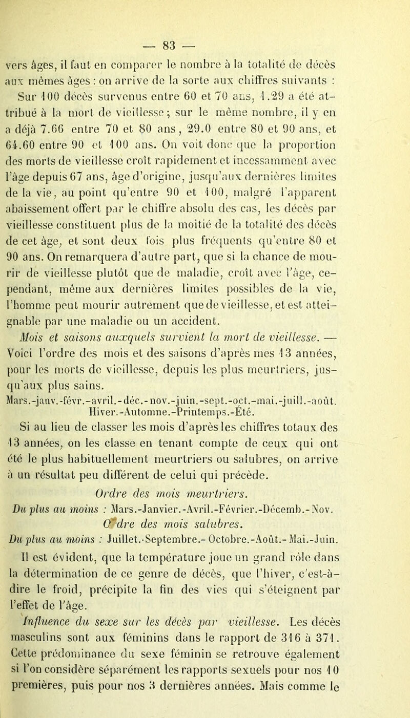 vers âges, il faut en comparer le nombre à la totalité de décès aux mômes âges : on arrive de la sorte aux chiffres suivants : Sur 100 décès survenus entre 60 et 70 ans, 1.29 a été at- tribué à la mort de vieillesse; sur le même nombre, il y en a déjà 7.66 entre 70 et 80 ans, 29.0 entre 80 et 90 ans, et 64.60 entre 90 et 100 ans. On voit donc que la proportion des morts de vieillesse croît rapidement et incessamment avec l’àge depuis 67 ans, âge d’origine, jusqu’aux dernières limites de la vie, au point qu’entre 90 et 100, malgré l’apparent abaissement offert par le chiffre absolu des cas, les décès par vieillesse constituent plus de la moitié de la totalité des décès de cet âge, et sont deux fois plus fréquents qu’entre 80 et 90 ans. On remarquera d’autre part, que si la chance de mou- rir de vieillesse plutôt que de maladie, croît avec l’âge, ce- pendant, môme aux dernières limites possibles de la vie, l’homme peut mourir autrement quedevieillesse,etest attei- gnable par une maladie ou un accident. Mois et saisons auxquels survient la mort de vieillesse. — Voici l’ordre des mois et des saisons d’après mes 13 années, pour les morts de vieillesse, depuis les plus meurtriers, jus- qu’aux plus sains. Mars.-janv.-févr.-avril.-déc.-nov.-juin.-sept.-oct.-mai.-juill.-août. Hiver.-Automne.-Printemps.-Été. Si au lieu de classer les mois d’après les chiffres totaux des 13 années, on les classe en tenant compte de ceux qui ont été le plus habituellement meurtriers ou salubres, on arrive à un résultat peu différent de celui qui précède. Ordre des mois meurtriers. Du plus au moins : Mars.-Janvier.-Avril.-Février.-Décemb.-Nov. CÊdre des mois salubres. Du plus au moins : Juillet.-Septembre.-Octobre.-Août.-Mai.-Juin. 1! est évident, que la température joue un grand rôle dans la détermination de ce genre de décès, que l’hiver, c’est-à- dire le froid, précipite la fin des vies qui s’éteignent par l’effet de l’âge. Influence du sexe sur les décès par vieillesse. Les décès masculins sont aux féminins dans le rapport de 316 à 371. Cette prédominance du sexe féminin se retrouve également si l’on considère séparément les rapports sexuels pour nos 10 premières, puis pour nos 3 dernières années. Mais comme le