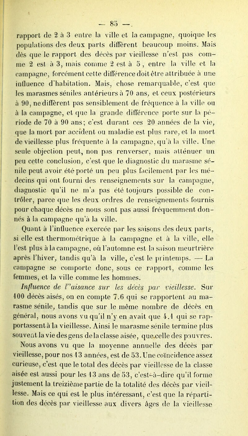 — 83 —. rapport de 2 à 3 entre la ville et la campagne, quoique les populations des deux parts diffèrent beaucoup moins. Mais dès que le rapport des décès par vieillesse n’est pas com- me 2 est à 3, mais comme 2 est à 5 , entre la ville et la campagne, forcément cette différence doit être attribuée à une influence d'habitation. Mais, chose remarquable, c’est que les marasmes séniles antérieurs à 70 ans, et ceux postérieurs à 90, ne diffèrent pas sensiblement de fréquence à la ville ou à la campagne, et que la grande différence porte sur la pé- riode de 70 à 90 ans; c’est durant ces 20 années de la vie, que la mort par accident ou maladie est plus rare, et la mort de vieillesse plus fréquente à la campagne, qu’à la ville. Une seule objection peut, non pas renverser, mais atténuer un peu cette conclusion, c’est que le diagnostic du marasme sé- nile peut avoir été porté un peu plus facilement par les mé- decins qui ont fourni des renseignements sur la campagne, diagnostic qu’il ne m’a pas été toujours possible de con- trôler, parce que les deux ordres de renseignements fournis pour chaque décès ne nous sont pas aussi fréquemment don- nés à la campagne qu’à la ville. Quant à l’influence exercée par les saisons des deux parts, si elle est thermométrique à la campagne et à la ville, elle l’est plus à la campagne, où l’automne est la saison meurtrière après l’hiver, tandis qu’à la ville, c’est le printemps. — La campagne se comporte donc, sous ce rapport, comme les femmes, et la ville comme les hommes. Influence de l'aisance sur les décès par vieillesse. Sur i 00 décès aisés, on en compte 7.6 qui se rapportent au ma- rasme sénile, tandis que sur le même nombre de décès en général, nous avons vu qu’il n’y en avait que 4.1 qui se rap- portassentà la vieillesse. Ainsi le marasme sénile termine plus souvent la vie des gens de la classe aisée, que.celle des pauvres. Nous avons vu que la moyenne annuelle des décès par vieillesse, pour nos 13 années, est de 53. Une coïncidence assez curieuse, c’est que le total des décès par vieillesse de la classe aisée est aussi pour les 13 ans de 53, c’est-à-dire qu’il forme justement la treizième partie de la totalité des décès par vieil- lesse. Mais ce qui est le plus intéressant, c’est que la réparti- tion des décès par vieillesse aux divers âges de la vieillesse