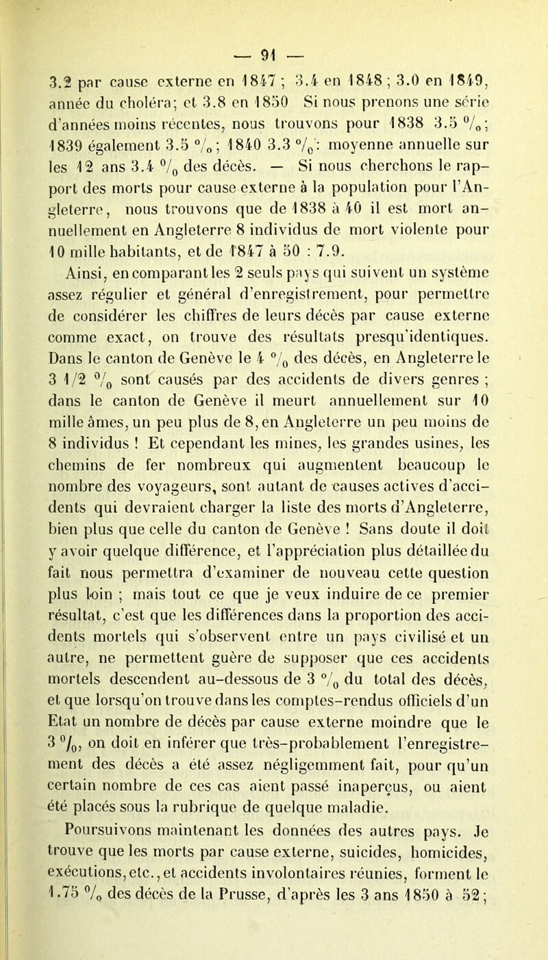 3.2 par cause externe en 1847 ; 3.4 en 1848 ; 3.0 en 1849, année du choléra; et 3.8 en 1850 Si nous prenons une série d’années moins récentes, nous trouvons pour 1838 3.5 %; 1839 également 3.5 %; 1840 3.3 °/0: moyenne annuelle sur les 12 ans 3.4 % des décès. — Si nous cherchons le rap- port des morts pour cause externe à la population pour l’An- gleterre, nous trouvons que de 1838 à 40 il est mort an- nuellement en Angleterre 8 individus de mort violente pour 10 mille habitants, et de 1847 à 50 : 7.9. Ainsi, en comparant les 2 seuls pays qui suivent un système assez régulier et général d’enregistrement, pour permettre de considérer les chiffres de leurs décès par cause externe comme exact, on trouve des résultats presqu’identiques. Dans le canton de Genève le 4 °/0 des décès, en Angleterre le 3 1/2 % sont causés par des accidents de divers genres ; dans le canton de Genève il meurt annuellement sur 10 mille âmes, un peu plus de 8, en Angleterre un peu moins de 8 individus ! Et cependant les mines, les grandes usines, les chemins de fer nombreux qui augmentent beaucoup le nombre des voyageurs, sont autant de causes actives d’acci- dents qui devraient charger la liste des morts d’Angleterre, bien plus que celle du canton de Genève ! Sans doute il doit y avoir quelque différence, et l’appréciation plus détaillée du fait nous permettra d’examiner de nouveau cette question plus loin ; mais tout ce que je veux induire de ce premier résultat, c’est que les différences dans la proportion des acci- dents mortels qui s’observent entre un pays civilisé et un autre, ne permettent guère de supposer que ces accidents mortels descendent au-dessous de 3 % du total des décès, et que lorsqu'on trouve dans les comptes-rendus officiels d’un Etat un nombre de décès par cause externe moindre que le 3 °/0, on doit en inférer que très-probablement l’enregistre- ment des décès a été assez négligemment fait, pour qu’un certain nombre de ces cas aient passé inaperçus, ou aient été placés sous la rubrique de quelque maladie. Poursuivons maintenant les données des autres pays. Je trouve que les morts par cause externe, suicides, homicides, exécutions,etc.,et accidents involontaires réunies, forment le 1.75 % des décès de la Prusse, d’après les 3 ans 1850 à 52;