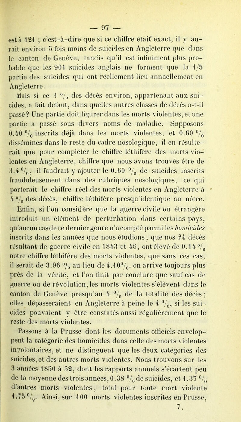 au- esta 121 ; c’est-à-dire que si ce chiffre était exact, il y rait environ 5 fois moins de suicides en Angleterre que dans le canton de Genève, tandis qu’il est infiniment plus pro- bable que les 901 suicides anglais ne forment que la 1/5 partie des suicides qui ont réellement lieu annuellement en Angleterre. Mais si ce 1 °/0 des décès environ, appartenant aux sui- cides, a fait défaut, dans quelles autres classes de décès a-t-il passé? Une partie doit figurer dans les morts violentes, et une partie a passé sous divers noms de maladie. Supposons 0.40 °/0 inscrits déjà dans les morts violentes, et 0.60 °/0 disséminés dans le reste du cadre nosologique, il en résulte- rait que pour compléter le chiffre léthifère des morts vio- lentes en Angleterre, chiffre que nous avons trouvés être de 3.4 °/0, il faudrait y ajouter le 0.60 °/0 de suicides inscrits frauduleusement dans des rubriques nosologiques, ce qui porterait le chiffre réel des morts violentes en Angleterre à 4 % des décès, chiffre léthifère presqu'identique au nôtre. Enfin, si l’on considère que la guerre civile ou étrangère introduit un élément de perturbation dans certains pays, qu'aucun casde ce dernier genre n’a compté parmi les homicides inscrits dans les années que nous étudions, que nos 24 décès résultant de guerre civile en 1843 et 46, ontélevé de O.14°/0 notre chiffre léthifère des morts violentes, que sans ces cas, il serait de 3.96 °/0 au lieu de 4.10°/o, on arrive toujours plus près de la vérité, et l’on finit par conclure que sauf cas de guerre ou de révolutionnes morts violentes s’élèvent dans le canton de Genève presqu’au 4 °/0 de la totalité des décès ; elles dépasseraient en Angleterre à peine le 4 °/0, si les sui- cides pouvaient y être constatés aussi régulièrement que le reste des morts violentes. Passons à la Prusse dont les documents officiels envelop- pent la catégorie des homicides dans celle des morts violentes involontaires, et ne distinguent que les deux catégories des suicides, et des autres morts violentes. Nous trouvons sur les 3 années 1850 à 52, dont les rapports annuels s’écartent peu de la moyenne des trois années, 0.38 °/0de suicides, et 1.37 °/0 d’autres morts violentes, total pour toute mort violente 1.75°/g. Ainsi, sur 100 morts violentes inscrites en Prusse, 1,