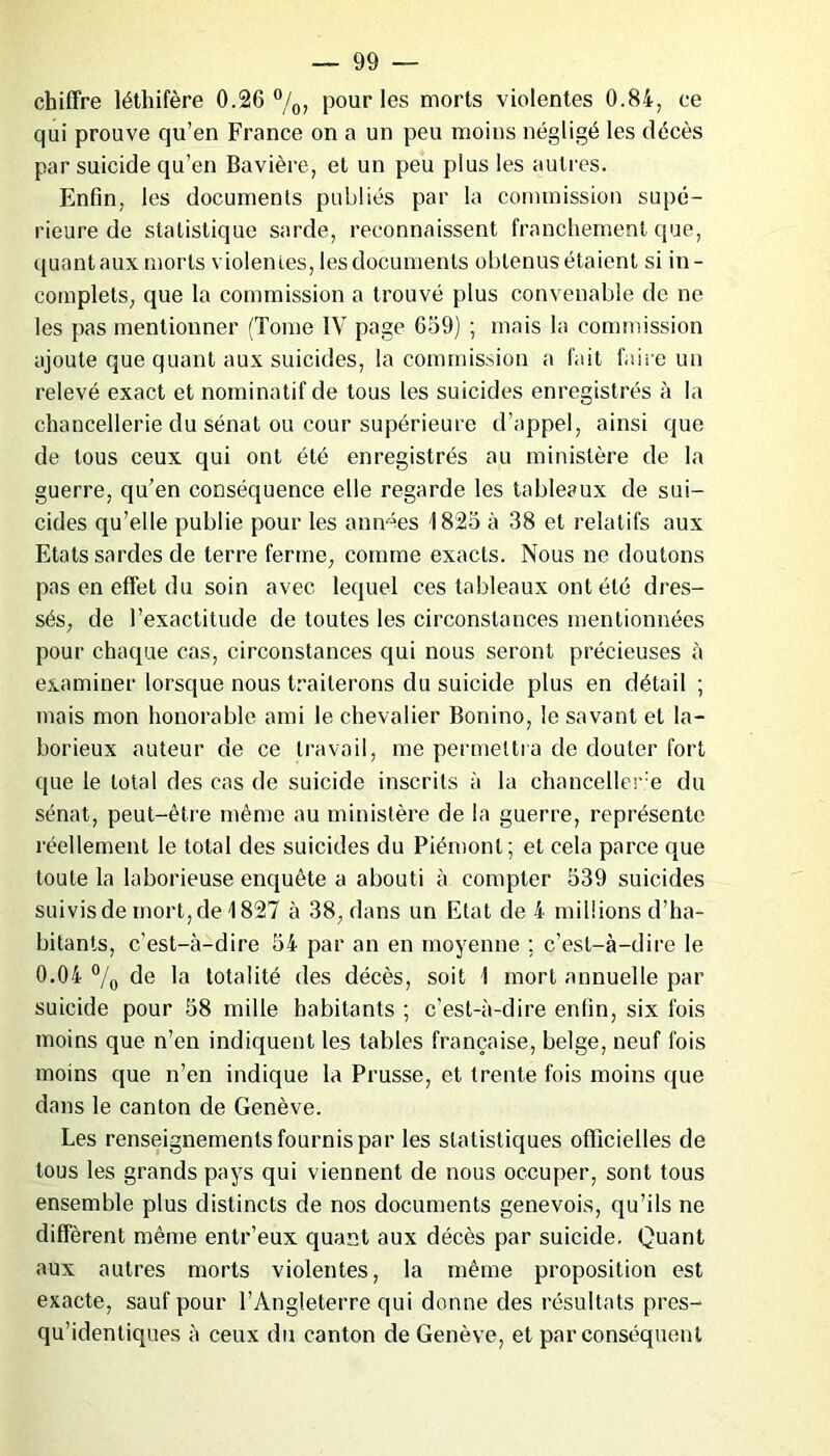 chiffre léthifère 0.26 °/0, pour les morts violentes 0.84, ce qui prouve qu’en France on a un peu moins négligé les décès par suicide qu’en Bavière, et un peu plus les autres. Enfin, les documents publiés par la commission supé- rieure de statistique sarde, reconnaissent franchement que, quant aux morts violentes, les documents obtenus étaient si in- complets, que la commission a trouvé plus convenable de ne les pas mentionner (Tome IV page 659) ; mais la commission ajoute que quant aux suicides, la commission a fait faire un relevé exact et nominatif de tous les suicides enregistrés à la chancellerie du sénat ou cour supérieure d’appel, ainsi que de tous ceux qui ont été enregistrés au ministère de la guerre, qu’en conséquence elle regarde les tableaux de sui- cides qu’elle publie pour les années 1825 à 38 et relatifs aux Etats sardes de terre ferme, comme exacts. Nous ne doutons pas en effet du soin avec lequel ces tableaux ont été dres- sés, de l’exactitude de toutes les circonstances mentionnées pour chaque cas, circonstances qui nous seront précieuses à examiner lorsque nous traiterons du suicide plus en détail ; mais mon honorable ami le chevalier Bonino, le savant et la- borieux auteur de ce travail, me permettra de douter fort que le total des cas de suicide inscrits à la chancelier^ du sénat, peut-être même au ministère de la guerre, représente réellement le total des suicides du Piémont; et cela parce que toute la laborieuse enquête a abouti à compter 539 suicides suivis de mort, de \ 827 à 38, dans un Etat de 4 millions d’ha- bitants, c’est-à-dire 54 par an en moyenne ; c’est-à-dire le 0.04 °/0 de la totalité des décès, soit 1 mort annuelle par suicide pour 58 mille habitants ; c’est-à-dire enfin, six fois moins que n’en indiquent les tables française, belge, neuf fois moins que n’en indique la Prusse, et trente fois moins que dans le canton de Genève. Les renseignements fournis par les statistiques officielles de tous les grands pays qui viennent de nous occuper, sont tous ensemble plus distincts de nos documents genevois, qu’ils ne diffèrent même entr’eux quant aux décès par suicide. Quant aux autres morts violentes, la même proposition est exacte, sauf pour l’Angleterre qui donne des résultats pres- qu’identiques à ceux du canton de Genève, et par conséquent