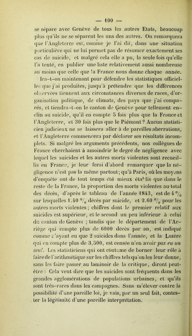 se sépare avec Genève de tous les autres Etats, beaucoup plus qu’ils ne se séparent les uns des autres. On remarquera que l’Angleterre est, comme je l’ai dil, dans une situation particulière qui ne lui permet pas de résumer exactement ses cas de suicide, et malgré cela elle a pu, la seule fois qu’elle l’a tenté, en publier une liste relativement aussi nombreuse au moins que celle que !a France nous donne chaque année. Ira-t-on maintenant pour défendre les statistiques officiel- les que j’ai produites, jusqu’à prétendre que les différences observées tiennent aux circonstances diverses de races, d’or- ganisation politique, de climats, des pays que j’ai compa- rés, et tiendra-t-on le canton de Genève pour tellement en- clin au suicide, qu’il en compte 5 fois plus que la France et l’Angleterre, et 30 fois plus que le Piémont? Aucun statisti- cien judicieux ne se laissera aller à de pareilles aberrations, et l’Angleterre commencera par déclarer ses résultats incom- plets. Si malgré les arguments précédents, nos collègues de France cherchaient à amoindrir le degré de négligence avec lequel les suicides et les autres morts violentes sont recueil- lis en France, je leur ferai d'abord remarquer que la né- gligence n’est pas la même partout; qu’à Paris, où les moyens d’enquête ont de tout temps été mieux étab lis que dans le reste de la France, la proportion des morts violentes au total des décès, d’après le tableau de l’année 1843, est de 4 °/0 sur lesquelles 1.40 °/0 décès par suicide, et 2.60 °/0 pour les autres morts violentes; chiffres dont le premier relatif aux suicides est supérieur, et le second un peu inférieur à celui du canton de Genève ; tandis que le département de l’Ar- riège qui compte plus de 6000 décès par an, est indiqué comme n’ayant eu que 2 suicides dans l’année, et la Lozère qui en compte plus de 3,500, est censée n’en avoir pas eu un seul. Les statisticiens qui ont coutume de borner leur rôle à fairede l’arithmétique sur les chiffres lelsqu’on les leur donne, sans les faire passer au laminoir de la critique, diront peut- être : Gela veut dire que les suicides sont fréquents dans les grandes agglomérations de populations urbaines, et qu’ils sont très-rares dans les campagnes. Sans m’élever contre la possibilité d’une pareille loi, je vais, par un seul fait, contes- ter la légitimité d’une pareille interprétation.