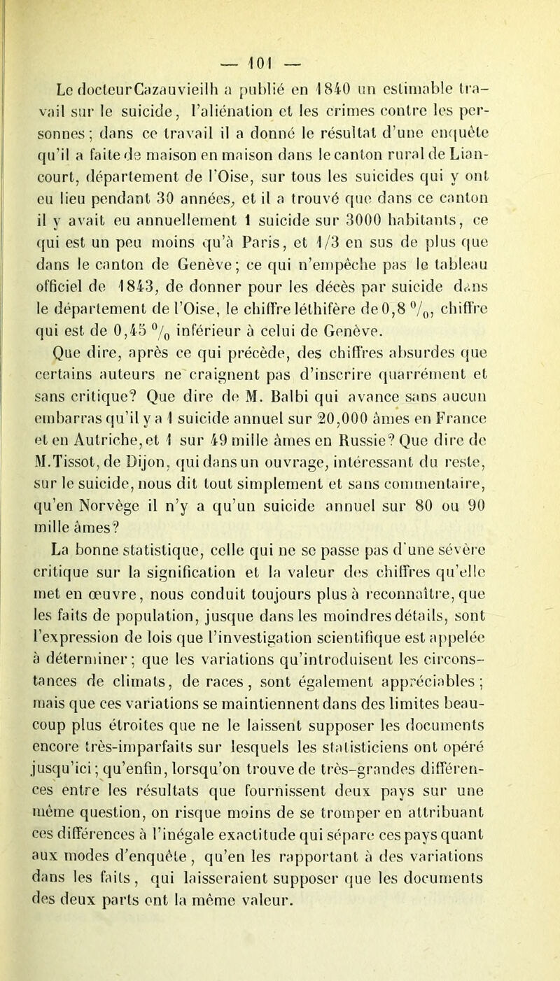 Le docteurCazauvieilh a publié en 1840 un estimable tra- vail sur le suicide, l’aliénation cl les crimes contre les per- sonnes; dans ce travail il a donné le résultat d’une enquête qu’il a faite de maison en maison dans le canton rural de Lian- court, département de l'Oise, sur tous les suicides qui y ont eu lieu pendant 30 années, et il a trouvé que dans ce canton il y avait eu annuellement 1 suicide sur 3000 habitants, ce qui est un peu moins qu’à Paris, et 1/3 en sus de plus que dans le canton de Genève; ce qui n’empêche pas le tableau officiel de 1843, de donner pour les décès par suicide dans le département de l’Oise, le chiffreléthifère de0,8°/o, chiffre qui est de 0,43 °/0 inférieur à celui de Genève. Que dire, après ce qui précède, des chiffres absurdes que certains auteurs ne craignent pas d’inscrire quarrément et sans critique? Que dire de M. Balbi qui avance sans aucun embarras qu’il y a 1 suicide annuel sur 20,000 âmes en France et en Autriche,et 1 sur 49 mille âmes en Russie? Que dire de M.Tissot, de Dijon, qui dans un ouvrage, intéressant du reste, sur le suicide, nous dit tout simplement et sans commentaire, qu’en Norvège il n’y a qu’un suicide annuel sur 80 ou 90 mille âmes? La bonne statistique, celle qui ne se passe pas d une sévère critique sur la signification et la valeur des chiffres qu’elle met en œuvre, nous conduit toujours plus à reconnaître, que les faits de population, jusque dans les moindres détails, sont l’expression de lois que l’investigation scientifique est appelée à déterminer; que les variations qu’introduisent les circons- tances de climats, de races, sont également appréciables; mais que ces variations se maintiennent dans des limites beau- coup plus étroites que ne le laissent supposer les documents encore très-imparfaits sur lesquels les statisticiens ont opéré jusqu’ici ; qu’enfin, lorsqu’on trouve de très-grandes différen- ces entre les résultats que fournissent deux pays sur une même question, on risque moins de se tromper en attribuant ces différences à l’inégale exactitude qui sépare ces pays quant aux modes d’enquête, qu’en les rapportant à des variations dans les faits, qui laisseraient supposer que les documents des deux parts ont la même valeur.