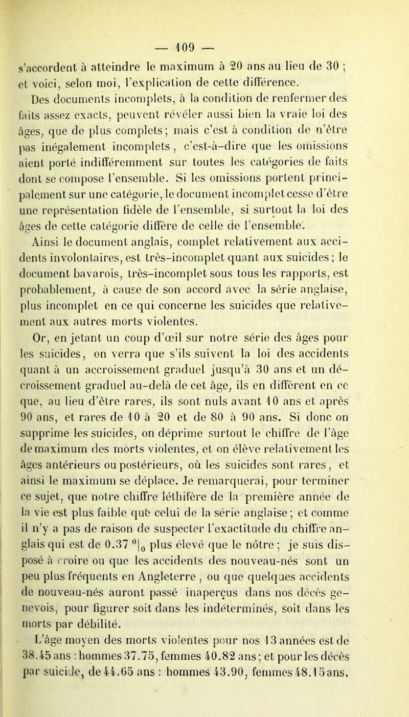 s’accordent à atteindre le maximum à 20 ans au lieu de 30 ; et voici, selon moi, l’explication de cette différence. Des documents incomplets, à la condition de renfermer des faits assez exacts, peuvent révéler aussi bien la vraie loi des âges, que de plus complets; mais c’est à condition de n’étre pas inégalement incomplets, c’est-à-dire que les omissions aient porté indifféremment sur toutes les catégories de faits dont se compose l’ensemble. Si les omissions portent princi- palement sur une catégorie, le document incomplet cesse d’être une représentation fidèle de l’ensemble, si surtout la loi des âges de cette catégorie diffère de celle de l’ensemble. Ainsi le document anglais, complet relativement aux acci- dents involontaires, est très-incomplet quant aux suicides; le document bavarois, très-incomplet sous tous les rapports, est probablement, à cause de son accord avec la série anglaise, plus incomplet en ce qui concerne les suicides que relative- ment aux autres morts violentes. Or, en jetant un coup d’œil sur notre série des âges pour les suicides, on verra que s’ils suivent la loi des accidents quant à un accroissement graduel jusqu’à 30 ans et un dé- croissement graduel au-delà de cet âge, ils en diffèrent en ce que, au lieu d’être rares, ils sont nuis avant 10 ans et après 90 ans, et rares de 10 à 20 et de 80 à 90 ans. Si donc on supprime les suicides, on déprime surtout le chiffre de l’âge de maximum des morts violentes, et on élève relativement les âges antérieurs ou postérieurs, où les suicides sont rares, et ainsi le maximum se déplace. Je remarquerai, pour terminer ce sujet, que notre chiffre léthifère de la première année de la vie est plus faible que celui de la série anglaise; et comme il n’y a pas de raison de suspecter l'exactitude du chiffre an- glais qui est de 0.37 °|0 plus élevé que le nôtre ; je suis dis- posé à croire ou que les accidents des nouveau-nés sont un peu plus fréquents en Angleterre , ou que quelques accidents de nouveau-nés auront passé inaperçus dans nos décès ge- nevois, pour figurer soit dans les indéterminés, soit dans les morts par débilité. L’âge moyen des morts violentes pour nos 13 années est de 38.45 ans : hommes 37.75, femmes 40.82 ans; et pour les décès par suicide, de44.65 ans : hommes 43.90, femmes48.1Sans.