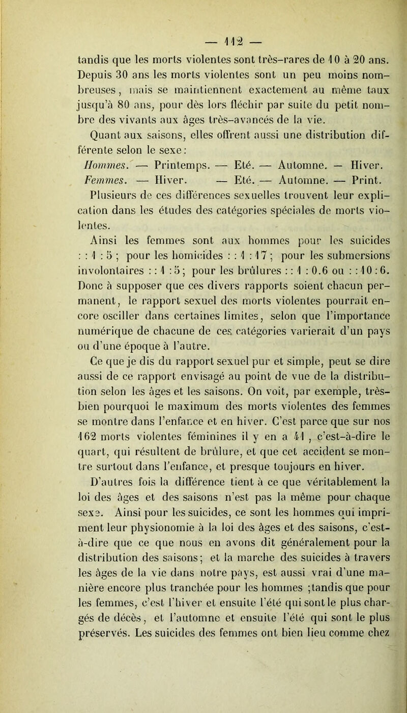 tandis que les morts violentes sont très-rares de 10 à 20 ans. Depuis 30 ans les morts violentes sont un peu moins nom- breuses , mais se maintiennent exactement au même taux jusqu’à 80 ans, pour dès lors fléchir par suite du petit nom- bre des vivants aux âges très-avancés de la vie. Quant aux saisons, elles offrent aussi une distribution dif- férente selon le sexe: Hommes. — Printemps. — Eté. — Automne. — Hiver. Femmes. — Hiver. — Eté. — Automne. — Print. Plusieurs de ces différences sexuelles trouvent leur expli- cation dans les études des catégories spéciales de morts vio- lentes. Ainsi les femmes sont aux hommes pour les suicides : : 1 : 5 ; pour les homicides : : 1 :17 ; pour les submersions involontaires : : 1 :5 ; pour les brûlures : : 1 : 0.6 ou : : 10 :6. Donc à supposer que ces divers rapports soient chacun per- manent, le rapport sexuel des morts violentes pourrait en- core osciller dans certaines limites, selon que l’importance numérique de chacune de ces catégories varierait d’un pays ou d’une époque à l’autre. Ce que je dis du rapport sexuel pur et simple, peut se dire aussi de ce rapport envisagé au point de vue de la distribu- tion selon les âges et les saisons. On voit, par exemple, très- bien pourquoi le maximum des morts violentes des femmes se montre dans l’enfance et en hiver. C’est parce que sur nos 162 morts violentes féminines il y en a 41 , c’est-à-dire le quart, qui résultent de brûlure, et que cet accident se mon- tre surtout dans l’enfance, et presque toujours en hiver. D’autres fois la différence tient à ce que véritablement la loi des âges et des saisons n’est pas la même pour chaque sexe. Ainsi pour les suicides, ce sont les hommes oui impri- ment leur physionomie à la loi des âges et des saisons, c'est- à-dire que ce que nous en avons dit généralement pour la distribution des saisons; et la marche des suicides à travers les âges de la vie dans notre pays, est aussi vrai d’une ma- nière encore plus tranchée pour les hommes ;tandis que pour les femmes, c’est l’hiver et ensuite l'été qui sont le plus char- gés de décès, et l’automne et ensuite l’été qui sont le plus préservés. Les suicides des femmes ont bien lieu comme chez
