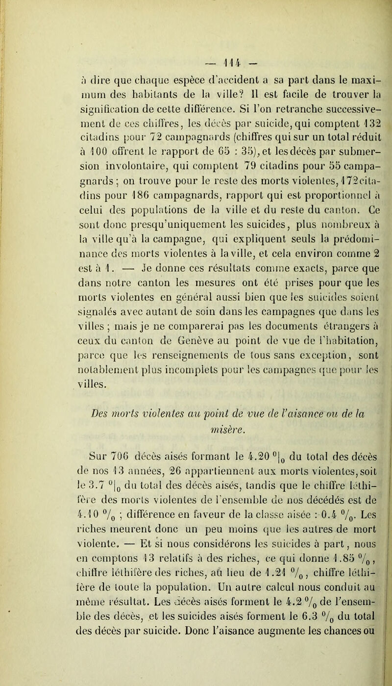 à dire que chaque espèce d’accident a sa part dans le maxi- mum des habitants de la ville? Il est facile de trouver la signification de cette différence. Si l’on retranche successive- ment de ces chiffres, les décès par suicide,qui comptent 132 citadins pour 72 campagnards (chiffres qui sur un total réduit à 100 offrent le rapport de 05 : 35),et lesdécès par submer- sion involontaire, qui comptent 79 citadins pour 55 campa- gnards; on trouve pour le reste des morts violentes, 172cita- dins pour 186 campagnards, rapport qui est proportionnel à celui des populations de la ville et du reste du canton. Ce sont donc presqu’uniquement les suicides, plus nombreux à la ville qu’à la campagne, qui expliquent seuls la prédomi- nance des morts violentes à la ville, et cela environ comme 2 est à 1. — Je donne ces résultats comme exacts, parce que dans notre canton les mesures ont été prises pour que les morts violentes en général aussi bien que les suicides soient signalés avec autant de soin dans les campagnes que dans les villes ; mais je ne comparerai pas les documents étrangers à ceux du canton de Genève au point de vue de l’habitation, parce que les renseignements de tous sans exception, sont notablement plus incomplets pour les campagnes que pour les villes. Des morts violentes an 'point de vue de l’aisance oit de la misère. Sur 706 décès aisés formant le 4.20 °|0 du total des décès de nos 13 années, 26 appartiennent aux morts violentes,soit le 3.7 °|0 du total des décès aisés, tandis que le chiffre léthi- fère des morts violentes de l'ensemble de nos décédés est de 4.10 °/0 ; différence en faveur de la classe aisée : 0.4 °/0. Lc-s riches meurent donc un peu moins (pie les autres de mort violente, — Et si nous considérons les suicides à part, nous en comptons 13 relatifs à des riches, ce qui donne 1.85 °/0, chiffre léthifère des riches, au lieu de 1.21 °/0 , chiffre légi- fère de toute la population. Un autre calcul nous conduit au même résultat. Les aécès aisés forment le 4.2 °/0 de l’ensem- ble des décès, et les suicides aisés forment le 6.3 °/0 du total des décès par suicide. Donc l’aisance augmente les chances ou