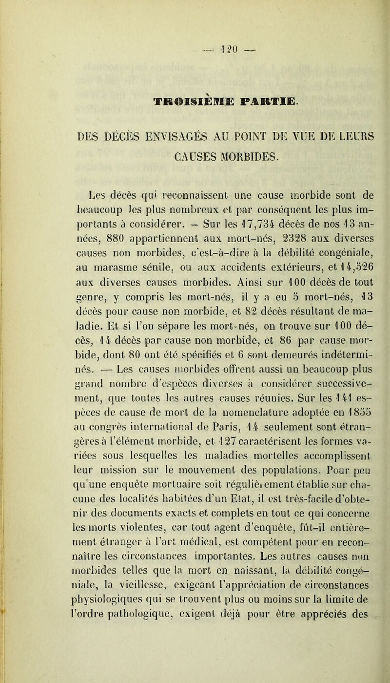 TROISIEME PARTIE. DES DÉCÈS ENVISAGÉS AU POINT DE VUE DE LEURS CAUSES MORBIDES. Les décès qui reconnaissent une cause morbide sont de beaucoup les plus nombreux et par conséquent les plus im- portants à considérer. — Sur les 17,734 décès de nos 13 an- nées, 880 appartiennent aux mort-nés, 2328 aux diverses causes non morbides, c'est-à-dire à la débilité congéniale, au marasme sénile, ou aux accidents extérieurs, et 14,526 aux diverses causes morbides. Ainsi sur 100 décès de tout genre, y compris les mort-nés, il y a eu 5 mort-nés, 13 décès pour cause non morbide, et 82 décès résultant de ma- ladie. Et si l’on sépare les mort-nés, on trouve sur 100 dé- cès, 14 décès par cause non morbide, et 86 par cause mor- bide, dont 80 ont été spécifiés et 6 sont demeurés indétermi- nés. — Les causes morbides offrent aussi un beaucoup plus grand nombre d’espèces diverses à considérer successive- ment, (jue toutes les autres causes réunies. Sur les 141 es- pèces de cause de mort de la nomenclature adoptée en 1855 au congrès international de Paris, 14 seulement sont étran- gères à l’élément morbide, et 127 caractérisent les formes va- riées sous lesquelles les maladies mortelles accomplissent leur mission sur le mouvement des populations. Pour peu qu'une enquête mortuaire soit régulièiement établie sur cha- cune des localités habitées d’un Etat, il est très-facile d’obte- nir des documents exacts et complets en tout ce qui concerne les morts violentes, car tout agent d’enquête, fût-il entière- ment étranger à Part médical, est compétent pour en recon- naître les circonstances importantes. Les autres causes non morbides telles que la mort en naissant, la débilité congé- niale, la vieillesse, exigeant l’appréciation de circonstances physiologiques qui se trouvent plus ou moins sur la limite de l’ordre pathologique, exigent déjà pour être appréciés des