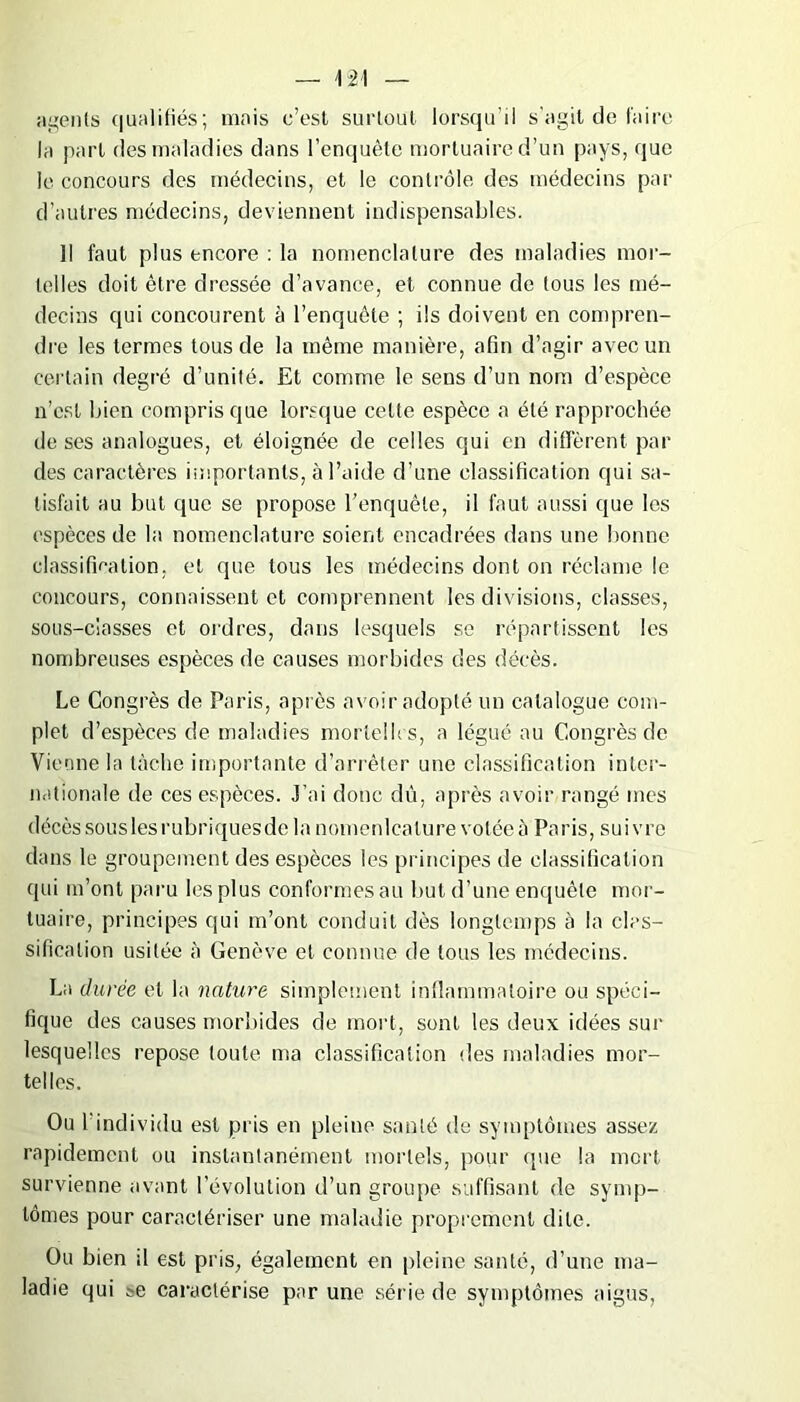 agents qualifiés ; mais c’est surtout lorsqu’il s’agit de faire la part des maladies dans l’enquête mortuaire d’un pays, que le concours des médecins, et le contrôle des médecins par d’autres médecins, deviennent indispensables. Il faut plus encore : la nomenclature des maladies mor- telles doit être dressée d’avance, et connue de tous les mé- decins qui concourent à l’enquête ; ils doivent en compren- dre les termes tous de la même manière, afin d’agir avec un certain degré d’unité. Et comme le sens d’un nom d’espèce n’cst bien compris que lorsque cette espèce a été rapprochée doses analogues, et éloignée de celles qui en diffèrent par des caractères importants, à l’aide d’une classification qui sa- tisfait au but que se propose l’enquête, il faut aussi que les espèces de la nomenclature soient encadrées dans une bonne classification, et que tous les médecins dont on réclame le concours, connaissent et comprennent les divisions, classes, sous-classes et ordres, dans lesquels se répartissent les nombreuses espèces de causes morbides des décès. Le Congrès de Paris, après avoir adopté un catalogue com- plet d’espèces de maladies mortelles, a légué au Congrès de Vienne la tâche importante d’arrêter une classification inter- nationale de ces espèces. J’ai donc dû, après avoir rangé mes décès sous les rubriques de la nomenlcalure votée à Paris, suivre dans le groupement des espèces les principes de classification qui m’ont paru les plus conformes au but d’une enquête mor- tuaire, principes qui m’ont conduit dès longtemps à la clas- sification usitée à Genève et connue de tous les médecins. La durée et la nature simplement inflammatoire ou spéci- fique des causes morbides de mort, sont les deux idées sur lesquelles repose toute ma classification des maladies mor- telles. Ou l’individu est pris en pleine santé de symptômes assez rapidement ou instantanément mortels, pour que la mort survienne avant l’évolution d’un groupe suffisant de symp- tômes pour caractériser une maladie proprement dite. Ou bien il est pris, également en pleine santé, d’une ma- ladie qui te caractérise par une série de symptômes aigus,