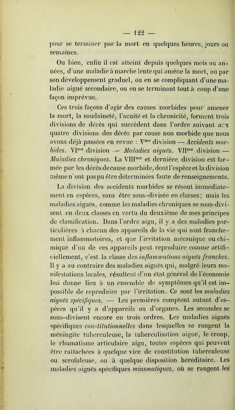 pour se terminer parla mort en quelques heures, jours ou semaines. Ou bien, enfin il est atteint depuis quelques mois ou an- nées, d'une maladie à marche lente qui amène la mort, ou par son développement graduel, ou en se compliquant d’une ma- ladie aiguë secondaire, ou en se terminant tout à coup d’une façon imprévue. Ces trois façons d'agir des causes morbides pour amener la mort, la soudaineté, l’acuité et la chronicité, forment trois divisions de décès qui succèdent dans l’ordre suivant aux quatre divisions des décès par cause non morbide que nous avons déjà passées en revue : Yme division — Accidents mor- bides. YPI,e division Maladies aiguës. YIlme division — Maladies chroniques. La VIIlme et dernière division est for- mée par les décès decause morbide, dont l’espèce et la division même n’ont pas pu être déterminées faute de renseignements. La division des accidents morbides se résout immédiate- ment en espèces, sans être sous-divisée en classes; mais les maladies aiguës, comme les maladies chroniques se sous-divi- sent en deux classes en vertu du deuxième de mes principes de classification. Dans l’ordre aigu, il y a des maladies par- ticulières à chacun des appareils de la vie qui sont franche- ment inflammatoires, et que l’irritation mécanique ou chi- mique d’un de ces appareils peut reproduire comme artifi- ciellement, c’est la classe des inflammations aiguës franches. 11 y a au contraire des maladies aiguës qui, malgré leurs ma- nifestations locales, résultent d’un état général de l’économie bui donne lieu à un ensemble de symptômes qu’il est im- possible de reproduire par l’irritation. Ce sont les maladies aiguës spécifiques. -— Les premières comptent autant d’es- pèces qu’il y a d’appareils ou d’organes. Les secondes se sous-divisent encore en trois ordres. Les maladies aiguës spécifiques constitutionnelles dans lesquelles se rangent la méningite tuberculeuse, la tuberculisation aiguë, le croup, le rhumatisme articulaire aigu, toutes espèces qui peuvent être rattachées à quelque vice de constitution tuberculeuse ou scrofuleuse, ou à quelque disposition héréditaire. Les maladies aiguës spécifiques miasmatiques, où se rangent les