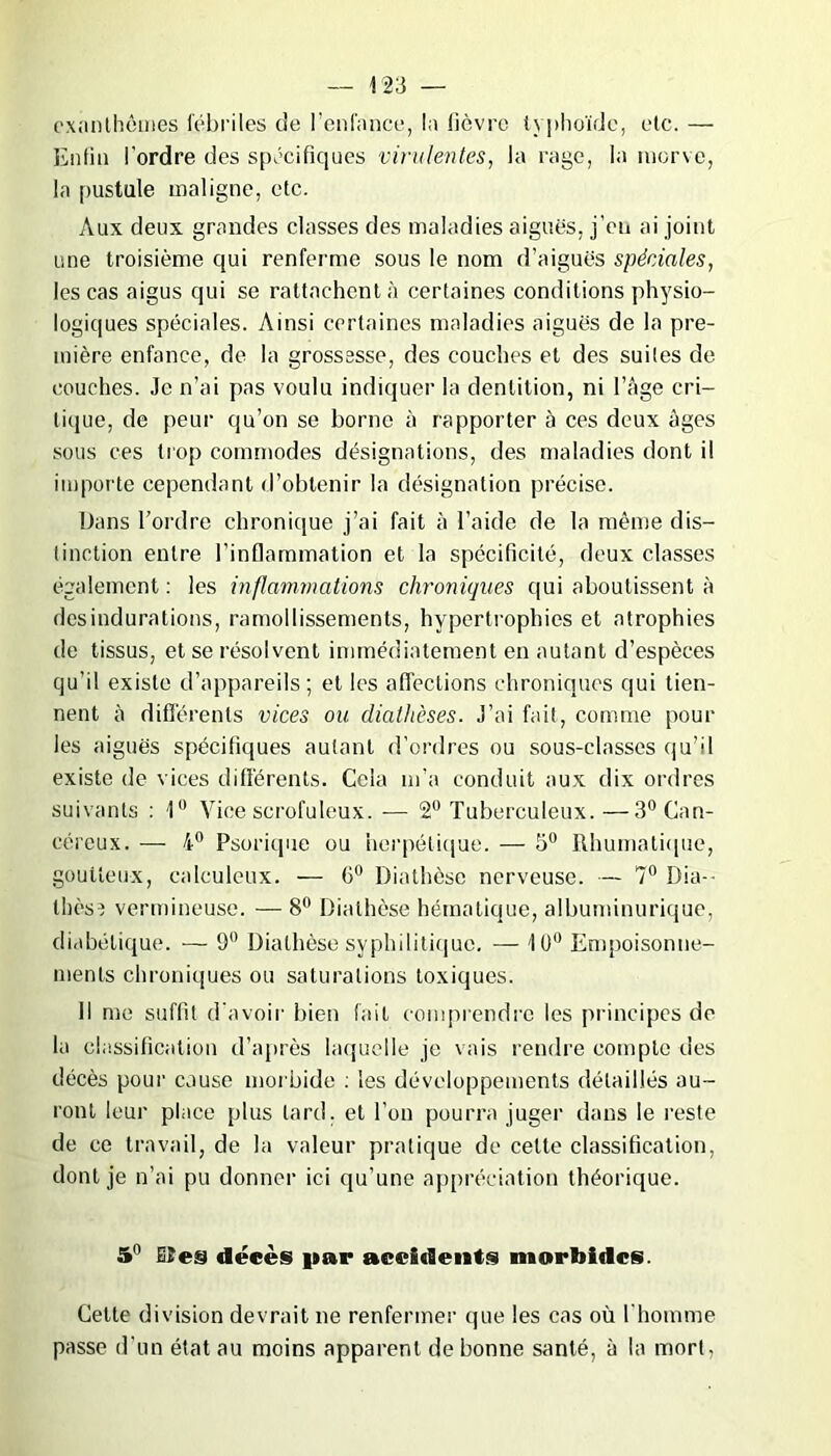 exanthèmes fébriles de l’enfance, la lièvre typhoïde, etc. — Enfin l'ordre des spécifiques virulentes, la rage, la morve, la pustule maligne, etc. Aux deux grandes classes des maladies aiguës, j’oii ai joint une troisième qui renferme sous le nom d’aiguës spéciales, les cas aigus qui se rattachent à certaines conditions physio- logiques spéciales. Ainsi certaines maladies aiguës de la pre- mière enfance, de la grossesse, des couches et des suites de couches. Je n’ai pas voulu indiquer la dentition, ni l’âge cri- tique, de peur qu’on se borne à rapporter à ces deux âges sous ces trop commodes désignations, des maladies dont il importe cependant d’obtenir la désignation précise. Dans l’ordre chronique j’ai fait à l’aide de la même dis- tinction entre l’inflammation et la spécificité, deux classes également: les inflammations chroniques qui aboutissent à des indurations, ramollissements, hypertrophies et atrophies de tissus, et se résolvent immédiatement en autant d’espèces qu’il existe d’appareils; et les affections chroniques qui tien- nent à différents vices ou diathèses. J’ai fait, comme pour les aiguës spécifiques autant d’ordres ou sous-classes qu’il existe de vices différents. Cela m’a conduit aux dix ordres suivants : 1° Vice scrofuleux. — 2° Tuberculeux. —3° Can- céreux. — 4° Psorique ou herpétique. — 5° Rhumatique, goutteux, calculeux. — 6° Diathèse nerveuse. — 7° Dia- thèse vermineuse. — 8° Diathèse hématique, albuminurique, diabétique. — 9° Diathèse syphilitique. — 10° Empoisonne- ments chroniques ou saturations toxiques. Il me suffit d'avoir bien fait comprendre les principes de la classification d’après laquelle je vais rendre compte des décès pour cause morbide : les développements détaillés au- ront leur place plus tard, et l’on pourra juger dans le reste de ce travail, de la valeur pratique de cette classification, dont je n’ai pu donner ici qu’une appréciation théorique. 5° Mes décès par accidents morbides. Cette division devrait ne renfermer que les cas où l'homme passe d’un état au moins apparent de bonne santé, à la mort,