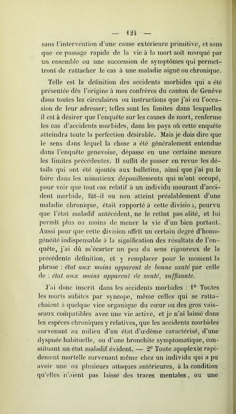 sans l’intervention d’une cause extérieure primitive, et sans que ce passage rapide de la vie à la mort soit marqué par un ensemble ou une succession de symptômes qui permet- tront de rattacher le cas à une maladie aiguë ou chronique. Telle est la définition des accidents morbides qui a été présentée dès l’origine à mes confrères du canton de Genève dans toutes les circulaires ou instructions que j’ai eu l’occa- sion de leur adresser; telles sont les limites dans lesquelles il est à désirer que l’enquête sur les causes de mort, renferme les cas d’accidents morbides, dans les pays où cette enquête atteindra toute la perfection désirable. Mais je dois dire que le sens dans lequel la chose a été généralement entendue dans l’enquête genevoise, dépasse en une certaine mesure les limites précédentes. 11 suffit de passer en revue les dé- tails qui ont été ajoutés aux bulletins, ainsi que j’ai pu le faire dans les minutieux dépouillements qui m’ont occupé, pour voir que tout cas relatif à un individu mourant d’acci- dent morbide, fut-il ou non atteint préalablement d’une maladie chronique, était rapporté à cette divisio 1, pourvu que l’état maladif antécédent, ne le retint pas alité, et lui permît plus ou moins de mener la vie d’un bien portant. Aussi pour que cette division offrit un certain degré d’homo- généité indispensable à la signification des résultats de l’en- quête, j’ai dû m’écarter un peu du sens rigoureux de la précédente définition, et y remplacer pour le moment la phrase : état aux moins apparent de bonne santé par celle de : état aux moins apparent de santé, suffisante. J’ai donc inscrit dans les accidents morbides : 1° Toutes les morts subites par syncope, même celles qui se ratta- chaient à quelque vice organique du coeur ou des gros vais- seaux compatibles avec une vie active, et je n’ai laissé dans les espèces chroniques y relatives, que les accidents morbides survenant au milieu d’un état d’œdème caractérisé, d’une dyspnée habituelle, ou d’une bronchite symptomatique, con- stituant un état maladif évident. — 2° Toute apoplexie rapi- dement mortelle survenant même chez un individu qui a pu avoir une ou plusieurs attaques antérieures, à la condition qu’elles n’aient pas laissé des traces mentales, ou une