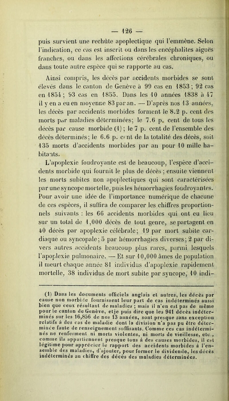 puis survient une rechûle apoplectique qui l’emmène. Selon l’indication, ce cas est inscrit ou dans les encéphalites aiguës franches, ou dans les affections cérébrales chroniques, ou dans toute autre espèce qui se rapporte au cas. Ainsi compris, les décès par accidents morbides se sont élevés dans le canton de Genève à 99 cas en 1853; 92 cas en 1854; 93 cas en 1855. Dans les 10 années 1838 à 47 il y en a eu en moyenne 83 par an. — D’après nos 13 années, les décès par accidents morbides forment le 8.2 p. cent des morts ptir maladies déterminées; le 7.6 p. cent de tous les décès par cause morbide (1) ; le 7 p. cent de l’ensemble des décès déterminés; le 6.6 p. c*nl de la totalité des décès, soit 135 morts d’accidents morbides par an pour 10 mille ha- bitants. L’apoplexie foudroyante est de beaucoup, l’espèce d’acci- dents morbide qui fournit le plus de décès ; ensuite viennent les morts subites non apoplectiques qui sont caractérisées par une syncope mortelle, puis les hémorrhagies foudroyantes. Pour avoir une idée de l’importance numérique de chacune de ces espèces, il suffira de comparer les chiffres proportion- nels suivants : les 66 accidents morbides qui ont eu lieu sur un total de 1,000 décès de tout genre, se partagent en 40 décès par apoplexie célébrale; 19 par mort subite car- diaque ou syncopale; 5 par hémorrhagies diverses; 2 par di- vers autres accidents beaucoup plus rares, parmi lesquels l’apoplexie pulmonaire. —Et sur 10,000 âmes de population il meurt chaque année 81 individus d’apoplexie rapidement mortelle, 38 individus de mort subite par syncope, 10 indi— (D Dans les documents officiels anglais et autres, les décès par cause non morbide tonrnissent leur part de cas indéterminés aussi bien que ceux résultant de maladies ; mais il n’en est pas de même pour le canton de Genève, etje puis dire que les 941 décès indéter- minés sur les 16,856 de nos 13 années, sont presque sans exception relatifs à des cas de maladie dont la division n’a pas pu être déter- minée faute de renseignement suffisants, Gomme ces cas indétermi- nés ne renferment ni morts violentes, ni morts de vieillesse, etc., comme ils appartiennent presque tous à des causes morbides, il est légitime pour apprécier le rapport des accidents morbides à l’en- semble des maladies, d’ajouter, pour former le dividende, les décès indéterminés au chiffre des décès des maladies déterminées.