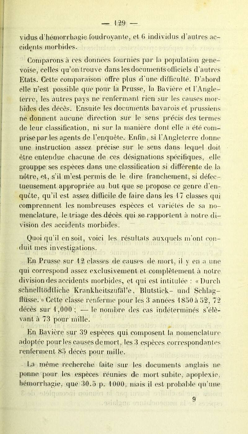 — 4 29 — vidus d’hémorrhagie foudroyante, et G individus d’autres ac- cidents morbides. Comparons a ces données fournies par la population gene- voise, celles qu’on trouve dans les documents officiels d’autres Etats. Cette comparaison offre plus d'une difficulté. D’abord elle n’est possible que pour la Prusse, la Bavière et l'Angle- terre, les autres pays ne renfermant rien sur les causes mor- bides des décès. Ensuite les documents bavarois et prussiens ne donnent aucune direction sur le sens précis des termes de leur classification, ni sur la manière dont elle a été com- prise par les agents de l’enquête. Enfin, si l’Angleterre donne une instruction assez précise sur le sens dans lequel doit être entendue chacune de ces désignations spécifiques, elle grouppe ses espèces dans une classification si différente de la nôtre, et, s’il m’est permis de le dire franchement, si défec- tueusement appropriée au but que se propose ce genre d’en- quête, qu’il est assez difficile de faire dans les 17 classes qui comprennent les nombreuses espèces et variétés de sa no- menclature, le triage des décès qui se rapportent à notre di- vision des accidents morbides. Quoiqu’il en soit, voici les résultats auxquels m’ont con- duit mes investigations. En Prusse sur 12 classes de causes de mort, il y en a une qui correspond assez exclusivement et complètement à notre division des accidents morbides, et qui est intitulée : «Durch schnelltodtliche Krankheitszufal'e, Blutslick- und Schlag- llüsse. » Cette classe renferme pour les 3 années 1850 h 52, 72 décès sur 1,000 ; — le nombre des cas indéterminés s’élè- vant à 73 pour mille. En Bavière sur 39 espèces qui composent la nomenclature adoptée pourles causesdemort. les 3 espèces correspondantes renferment 85 décès pour mille. La même recherche faite sur les documents anglais ne ponne pour les espèces réunies de mort subite, apoplexie, hémorrhagie, que 30.5 p. 1000. mais il est probable qu’une 9