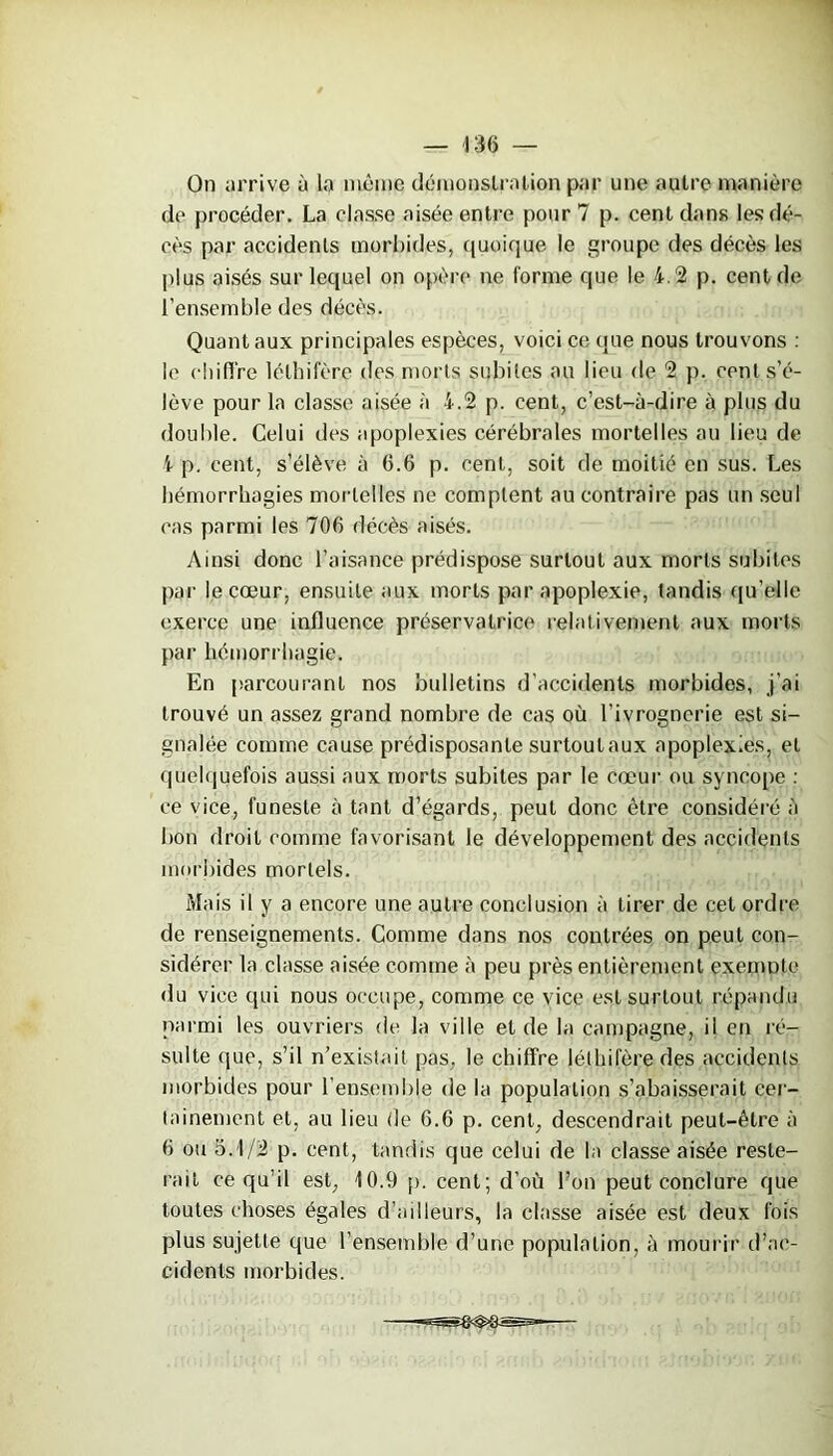 On arrive à la même démonstration par une autre manière de procéder. La classe aisée entre pour 7 p. cent dans les dé- cès par accidents morbides, quoique le groupe des décès les plus aisés sur lequel on opère ne forme que le 4.2 p. cent de l’ensemble des décès. Quant aux principales espèces, voici ce que nous trouvons : le ehifi're lélhifère des morts subites au lieu de 2 p, cent s’é- lève pour la classe aisée à 4.2 p. cent, c’est-à-dire à plus du double. Celui des apoplexies cérébrales mortelles au lieu de 4 p. cent, s’élève à 6.6 p. cent, soit de moitié en sus. Les hémorrhagies mortelles ne comptent au contraire pas un seul cas parmi les 706 décès aisés. Ainsi donc l’aisance prédispose surtout aux morts subites par le cœur, ensuite aux morts par apoplexie, tandis qu’elle exerce une influence préservatrice relativement aux morts par hémorrhagie. En parcourant nos bulletins d’accidents morbides, j’ai trouvé un assez grand nombre de cas où l’ivrognerie est si- gnalée comme cause prédisposante surtout aux apoplexies, et quelquefois aussi aux morts subites par le cœur ou syncope : ce vice, funeste à tant d’égards, peut donc être considéré à bon droit comme favorisant le développement des accidents morbides mortels. Mais il y a encore une autre conclusion à tirer de cet ordre de renseignements. Comme dans nos contrées on peut con- sidérer la classe aisée comme à peu près entièrement exenmte du vice qui nous occupe, comme ce vice est surtout répandu parmi les ouvriers de la ville eide la campagne, il en ré- sulte que, s’il n’existait pas, le chiffre léthilère des accidents morbides pour l’ensemble de la population Rabaisserait cer- tainement et, au lieu de 6.6 p. cent, descendrait peut-être à 6 ou 5.1/2 p. cent, tandis que celui de la classe aisée reste- rait ce qu’il est, 10.9 p. cent; d’où l’on peut conclure que toutes choses égales d’ailleurs, la classe aisée est deux fois plus sujette que l’ensemble d’une population, à mourir d’ac- cidents morbides.