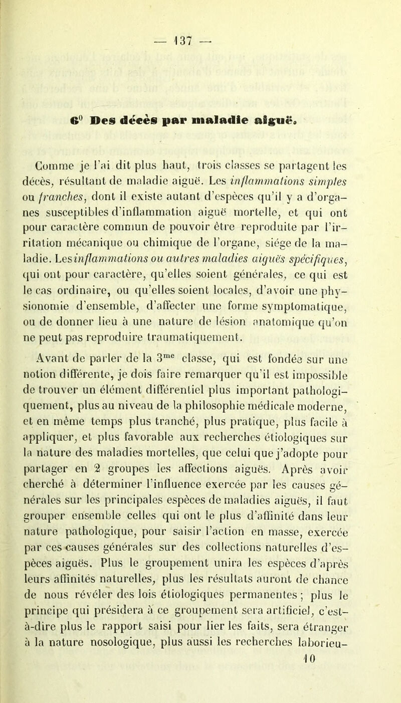 <» Des décès par maladie aiguë» Comme je l’ai dit plus haut, trois classes se partagent les décès, résultant de maladie aiguë. Les inflammations simples ou franches, dont il existe autant d’espèces qu’il y a d’orga- nes susceptibles d'inflammation aiguë mortelle, et qui ont pour caractère commun de pouvoir être reproduite par l’ir- ritation mécanique ou chimique de l’organe, siège de la ma- ladie. Les inflammations ou autres maladies aiguës spécifiques, qui ont pour caractère, qu’elles soient générales, ce qui est le cas ordinaire, ou qu’elles soient locales, d’avoir une phy- sionomie d’ensemble, d’affecter une forme symptomatique, ou de donner lieu à une nature de lésion anatomique qu’on ne peut pas reproduire traumatiquement. Avant de parler de la 3me classe, qui est fondée sur une notion différente, je dois faire remarquer qu'il est impossible de trouver un élément différentiel plus important pathologi- quement, plus au niveau de la philosophie médicale moderne, et en même temps plus tranché, plus pratique, plus facile à appliquer, et plus favorable aux recherches étiologiques sur la nature des maladies mortelles, que celui que j’adopte pour partager en 2 groupes les affections aiguës. Après avoir cherché à déterminer l’influence exercée par les causes gé- nérales sur les principales espèces de maladies aiguës, il faut grouper ensemble celles qui ont le plus d’affinité dans leur nature pathologique, pour saisir l’action en masse, exercée par ces causes générales sur des collections naturelles d’es- pèces aiguës. Plus le groupement unira les espèces d’après leurs affinités naturelles, plus les résultats auront de chance de nous révéler des lois étiologiques permanentes; plus le principe qui présidera à ce groupement sera artificiel, c’est- à-dire plus le rapport saisi pour lier les faits, sera étranger à la nature nosologique, plus aussi les recherches laborieu-