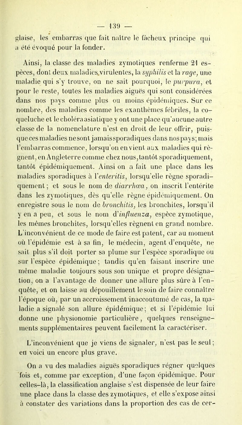 glaise, les embarras que fait naître le fâcheux principe qui a été évoqué pour la fonder. Ainsi, la classe des maladies zymotiques renferme 21 es- pèces, dont deux maladies virulentes, la syphilis et la rage, une maladie qui s’y trouve, on ne sait pourquoi, \e purpura, et pour le reste, toutes les maladies aiguës qui sont considérées dans nos pays comme plus ou moins épidémiques. Sur ce nombre, des maladies comme les exanthèmes fébriles, la co- queluche et lecholéraasiatique y ont une place qu’aucune autre classe de la nomenclature n’est en droit de leur offrir, puis- que ces maladies ne sont jamais sporadiques dans nos pays; mais l’embarras commence, lorsqu’on en vient aux maladies qui ré- gnent, en Angleterre comme chez nous,tantôt sporadiquement, tantôt épidémiquement. Ainsi on a fait une place dans les maladies sporadiques à Yenteritis, lorsqu’elle règne sporadi- quement; et sous le nom de diarrhœa, on inscrit l’entérite dans les zymotiques, dès qu’elle règne épidémiquement. On enregistre sous le nom de bronchitis, les bronchites, lorsqu'il y en a peu, et sous le nom d'influenza, espèce zymotique, les mêmes bronchites, lorsqu’elles régnent en grand nombre. L'inconvénient de ce mode de faire est patent, car au moment où l’épidémie est à sa fin, le médecin, agent d’enquête, ne sait plus s’il doit porter sa plume sur l’espèce sporadique ou sur l’espèce épidémique; tandis qu’en faisant inscrire une même maladie toujours sous son unique et propre désigna- tion, on a l’avantage de donner une allure plus sûre à l’en- quête, et on laisse au dépouillement le soin de faire connaître l’époque où, par un accroissement inaccoutumé de cas, la ma- ladie a signalé son allure épidémique; et si l’épidémie lui donne une physionomie particulière, quelques renseigne- ments supplémentaires peuvent facilement la caractériser. L’inconvénient que je viens de signaler, n’est pas le seul; en voici un encore plus grave. On a vu des maladies aiguës sporadiques régner quelques fois et, comme par exception, d’une façon épidémique. Pour celles-là, la classification anglaise s’est dispensée de leur faire une place dans la classe des zymotiques, et elle s’expose ainsi à constater des variations dans la proportion des cas de cer-