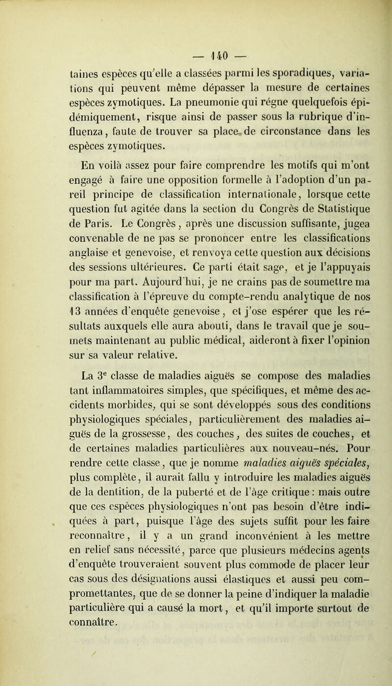 taines espèces qu'elle a classées parmi les sporadiques, varia- tions qui peuvent même dépasser la mesure de certaines espèces zymotiques. La pneumonie qui régne quelquefois épi- démiquement, risque ainsi de passer sous la rubrique d’in- fluenza, faute de trouver sa place de circonstance dans les espèces zymotiques. En voilà assez pour faire comprendre les motifs qui m’ont engagé à faire une opposition formelle à l’adoption d’un pa- reil principe de classification internationale, lorsque cette question fut agitée dans la section du Congrès de Statistique de Paris. Le Congrès, après une discussion suffisante, jugea convenable de ne pas se prononcer entre les classifications anglaise et genevoise, et renvoya celte question aux décisions des sessions ultérieures. Ce parti était sagp, et je l’appuyais pour ma part. Aujourd'hui, je ne crains pas de soumettre ma classification à l’épreuve du compte-rendu analytique de nos 13 années d’enquête genevoise, et j’ose espérer que les ré- sultats auxquels elle aura abouti, dans le travail que je sou- mets maintenant au public médical, aideront à fixer l’opinion sur sa valeur relative. La 3e classe de maladies aiguës se compose des maladies tant inflammatoires simples, que spécifiques, et même des ac- cidents morbides, qui se sont développés sous des conditions physiologiques spéciales, particulièrement des maladies ai- guës de la grossesse, des couches, des suites de couches, et de certaines maladies particulières aux nouveau-nés. Pour rendre cette classe, que je nomme maladies aiguës spèciales, plus complète, il aurait fallu y introduire les maladies aiguës de la dentition, de la puberté et de l’àge critique : mais outre que ces espèces physiologiques n'out pas besoin d’être indi- quées à part, puisque Page des sujets suffit pour les faire reconnaître, il y a un grand inconvénient à les mettre en relief sans nécessité, parce que plusieurs médecins agents d’enquête trouveraient souvent plus commode de placer leur cas sous des désignations aussi élastiques et aussi peu com- promettantes, que de se donner la peine d’indiquer la maladie particulière qui a causé la mort, et qu’il importe surtout de connaître.