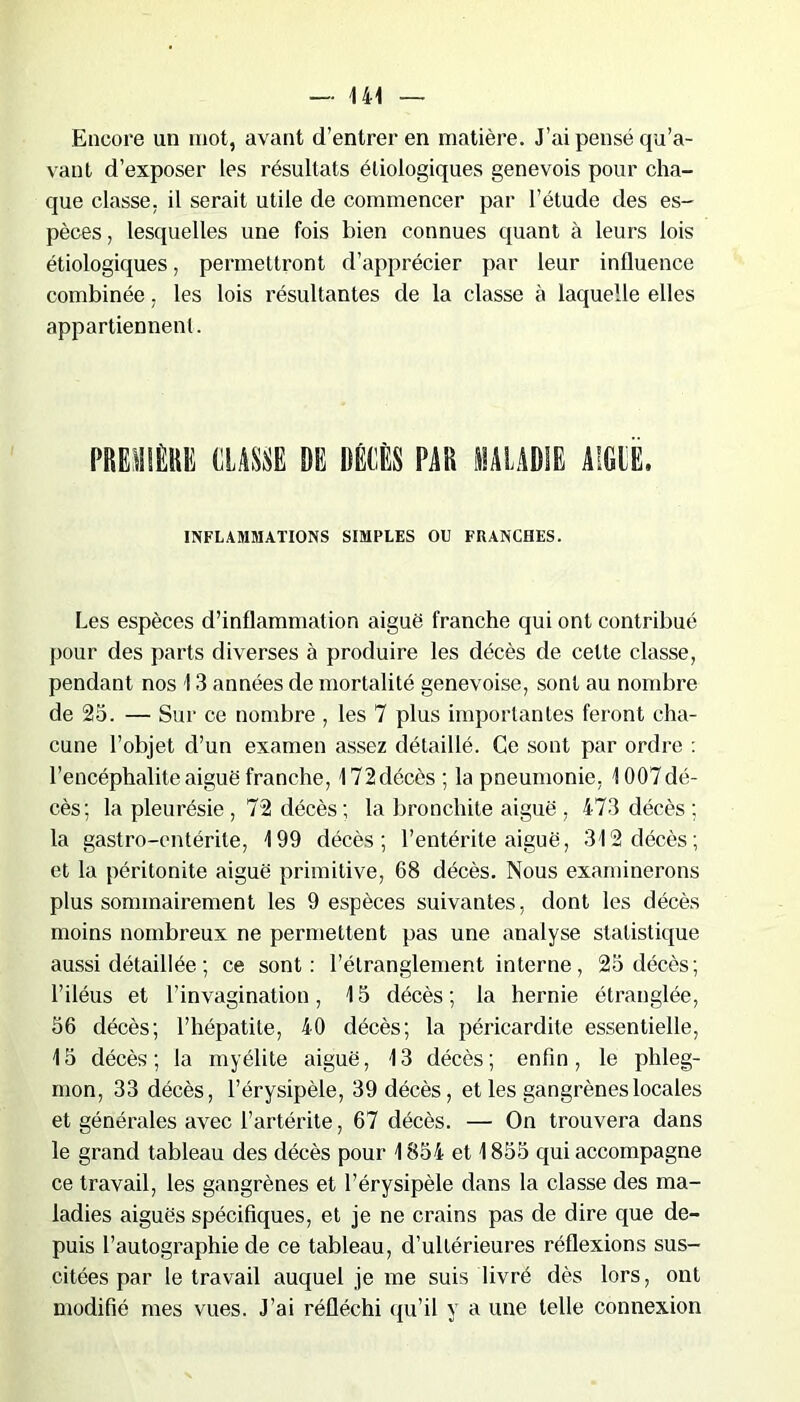 Encore un mot, avant d’entrer en matière. J’ai pensé qu’a- vant d’exposer les résultats étiologiques genevois pour cha- que classe, il serait utile de commencer par l’étude des es- pèces , lesquelles une fois bien connues quant à leurs lois étiologiques, permettront d’apprécier par leur influence combinée, les lois résultantes de la classe à laquelle elles appartiennent. l’REiüÈllli CLASSE DE DÉCÈS PAR EALAD1E A'GIE. INFLAMMATIONS SIMPLES OU FRANCHES. Les espèces d’inflammation aiguë franche qui ont contribué pour des parts diverses à produire les décès de cette classe, pendant nos 13 années de mortalité genevoise, sont au nombre de 25. — Sur ce nombre , les 7 plus importantes feront cha- cune l’objet d’un examen assez détaillé. Ce sont par ordre : l’encéphalite aiguë franche, 172décès; la pneumonie, 1007dé- cès; la pleurésie , 72 décès ; la bronchite aiguë , 473 décès ; la gastro-entérite, 199 décès; l’entérite aiguë, 312 décès; et la péritonite aiguë primitive, 68 décès. Nous examinerons plus sommairement les 9 espèces suivantes, dont les décès moins nombreux ne permettent pas une analyse statistique aussi détaillée ; ce sont: l’étranglement interne, 25 décès; l’iléus et l’invagination, 15 décès; la hernie étranglée, 56 décès; l’hépatite, 40 décès; la péricardite essentielle, 15 décès; la myélite aiguë, 13 décès; enfin, le phleg- mon, 33 décès, l’érysipèle, 39 décès, et les gangrènes locales et générales avec l’artérite, 67 décès. — On trouvera dans le grand tableau des décès pour 1854 et 1855 qui accompagne ce travail, les gangrènes et l’érysipèle dans la classe des ma- ladies aiguës spécifiques, et je ne crains pas de dire que de- puis l’autographie de ce tableau, d’ultérieures réflexions sus- citées par le travail auquel je me suis livré dès lors, ont modifié mes vues. J’ai réfléchi qu’il y a une telle connexion