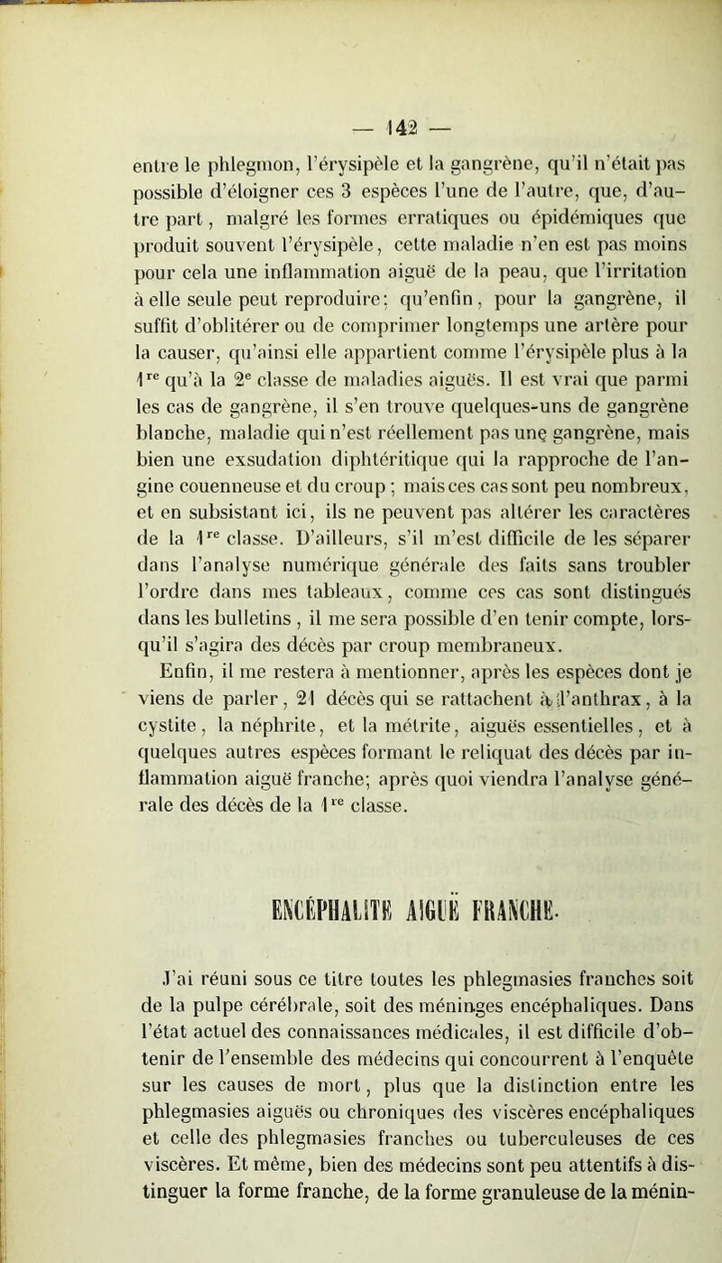 entre le phlegmon, l’érysipèle et la gangrène, qu’il n’était pas possible d’éloigner ces 3 espèces l’une de l’autre, que, d’au- tre part, malgré les formes erratiques ou épidémiques que produit souvent l’érysipèle, cette maladie n’en est pas moins pour cela une inflammation aiguë de la peau, que l’irritation à elle seule peut reproduire; qu’enfin, pour la gangrène, il suffit d’oblitérer ou de comprimer longtemps une artère pour la causer, qu’ainsi elle appartient comme l’érysipèle plus à la 1re qu’à la 2e classe de maladies aiguës. Il est vrai que parmi les cas de gangrène, il s’en trouve quelques-uns de gangrène blanche, maladie qui n’est réellement pasunç gangrène, mais bien une exsudation diphtéritique qui la rapproche de l’an- gine couenneuse et du croup ; mais ces cas sont peu nombreux, et en subsistant ici, ils ne peuvent pas altérer les caractères de la lre classe. D’ailleurs, s’il m’est difficile de les séparer dans l’analyse numérique générale des faits sans troubler l’ordre dans mes tableaux, comme ces cas sont distingués dans les bulletins , il me sera possible d’en tenir compte, lors- qu’il s’agira des décès par croup membraneux. Enfin, il me restera à mentionner, après les espèces dont je viens de parler, 21 décès qui se rattachent àdl’anthrax, à la cystite , la néphrite, et la métrite, aiguës essentielles , et à quelques autres espèces formant le reliquat des décès par in- flammation aiguë franche; après quoi viendra l’analyse géné- rale des décès de la 1re classe. J’ai réuni sous ce titre toutes les phlegmasies franches soit de la pulpe cérébrale, soit des méninges encéphaliques. Dans l’état actuel des connaissances médicales, il est difficile d’ob- tenir de l’ensemble des médecins qui concourront à l’enquête sur les causes de mort, plus que la distinction entre les phlegmasies aiguës ou chroniques des viscères encéphaliques et celle des phlegmasies franches ou tuberculeuses de ces viscères. Et même, bien des médecins sont peu attentifs à dis- tinguer la forme franche, de la forme granuleuse de la ménin-