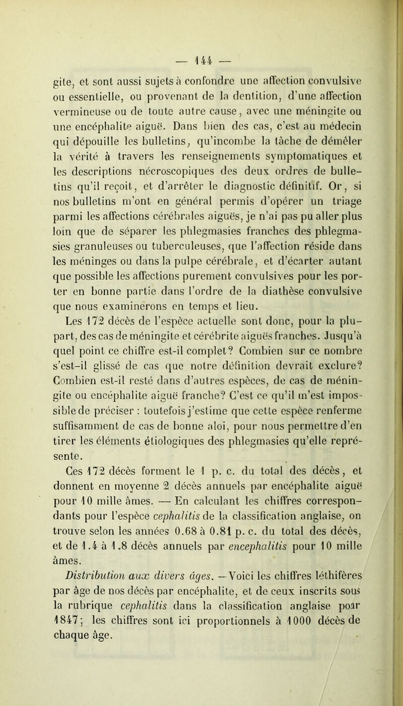 gite, et sont aussi sujets à confondre une affection convulsive ou essentielle, ou provenant de la dentition, d’une affection vermineuse ou de toute autre cause, avec une méningite ou une encéphalite aiguë. Dans bien des cas, c’est au médecin qui dépouille les bulletins, qu’incombe la tâche de démêler la vérité à travers les renseignements symptomatiques et les descriptions nécroscopiques des deux ordres de bulle- tins qu’il reçoit, et d’arrêter le diagnostic définitif. Or, si nos bulletins m’ont en général permis d’opérer un triage parmi les affections cérébrales aiguës, je n’ai pas pu aller plus loin que de séparer les phlegmasies franches des phlegma- sies granuleuses ou tuberculeuses, que l’affection réside dans les méninges ou dans la pulpe cérébrale, et d’écarter autant que possible les affections purement convulsives pour les por- ter en bonne partie dans l’ordre de la diathèse convulsive que nous examinerons en temps et lieu. Les 172 décès de l’espèce actuelle sont donc, pour la plu- part. des cas de méningite et cérébrite aiguës franches. Jusqu’à quel point ce chiffre est-il complet? Combien sur ce nombre s’est-il glissé de cas que notre définition devrait exclure? Combien est-il resté dans d’autres espèces, de cas de ménin- gite ou encéphalite aiguë franche? C’est ce qu’il m’est impos- sible de préciser : toutefois j’estime que cette espèce renferme suffisamment de cas de bonne aloi, pour nous permettre d’en tirer les éléments étiologiques des phlegmasies qu’elle repré- sente. Ces 172 décès forment le I p. c. du total des décès, et donnent en moyenne 2 décès annuels par encéphalite aiguë pour 10 mille âmes. — En calculant les chiffres correspon- dants pour l’espèce cephalitis de la classification anglaise, on trouve seton les années 0.68 à 0.81 p. c. du total des décès, et de 1.4 à 1.8 décès annuels par encephalitis pour 10 mille âmes. Distribution aux divers uges. - Voici les chiffres léthifères par âge de nos décès par encéphalite, et de ceux inscrits sous la rubrique cephalitis dans la classification anglaise poar 1847; les chiffres sont ici proportionnels à 1000 décès de chaque âge.