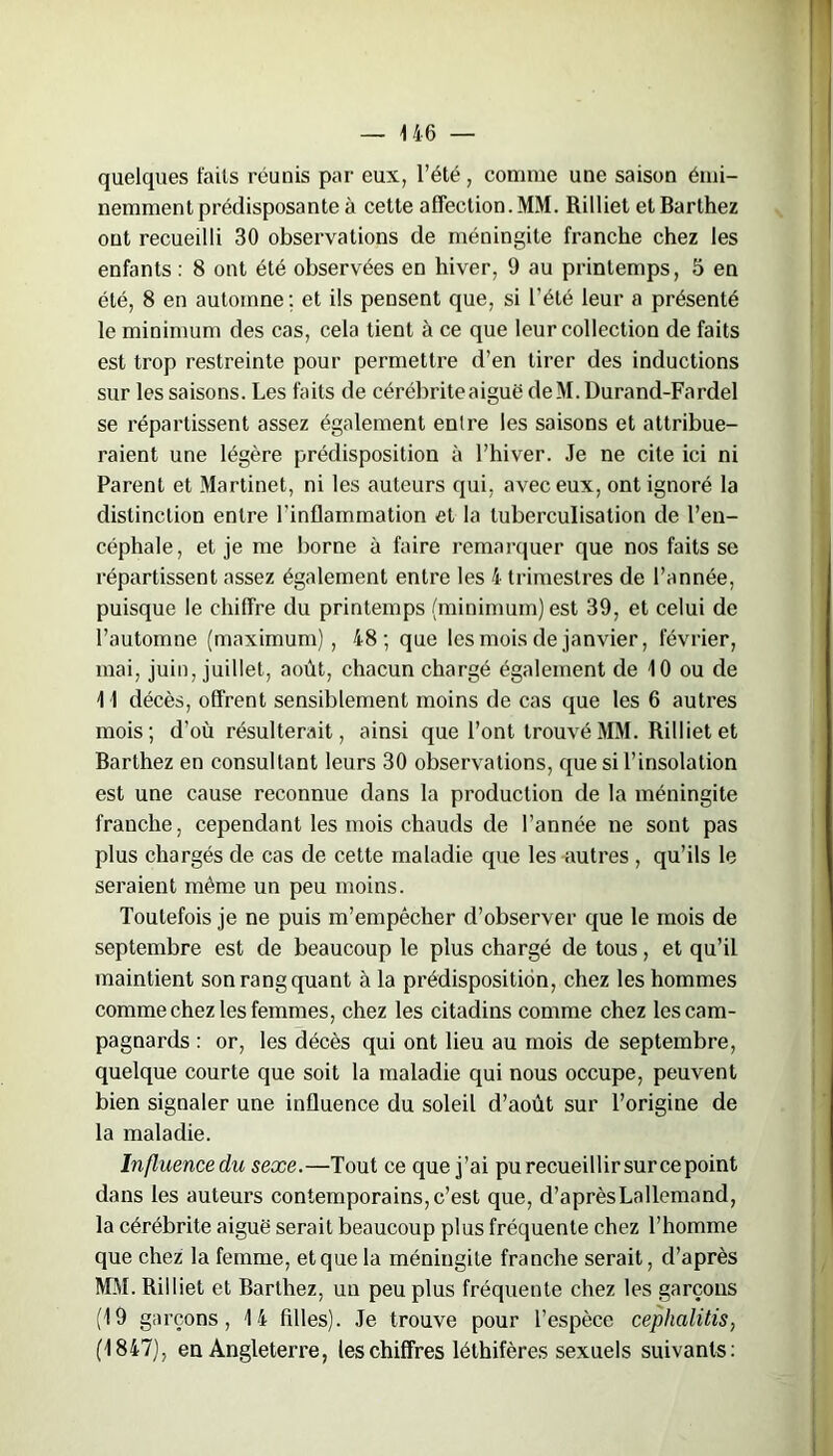 — 4 46 — quelques faits réunis par- eux, l’été, comme une saison émi- nemment prédisposante à cette affection. MM. Rilliet et Barthez ont recueilli 30 observations de méningite franche chez les enfants : 8 ont été observées en hiver, 9 au printemps, 5 en été, 8 en automne ; et ils pensent que, si l’été leur a présenté le minimum des cas, cela tient à ce que leur collection de faits est trop restreinte pour permettre d’en tirer des inductions sur les saisons. Les faits de cérébriteaiguëdeM.Durand-Fardel se répartissent assez également entre les saisons et attribue- raient une légère prédisposition à l’hiver. Je ne cite ici ni Parent et Martinet, ni les auteurs qui, avec eux, ont ignoré la distinction entre l'inflammation et la tuberculisation de l’en- céphale, et je me borne à faire remarquer que nos faits se répartissent assez également entre les 4 trimestres de l’année, puisque le chiffre du printemps (minimum) est 39, et celui de l’automne (maximum), 48; que les mois de janvier, février, mai, juin, juillet, août, chacun chargé également de 4 0 ou de 4 4 décès, offrent sensiblement moins de cas que les 6 autres mois; d’où résulterait, ainsi que l’ont trouvé MM. Rilliet et Barthez en consultant leurs 30 observations, que si l’insolation est une cause reconnue dans la production de la méningite franche, cependant les mois chauds de l’année ne sont pas plus chargés de cas de cette maladie que les autres , qu’ils le seraient même un peu moins. Toutefois je ne puis m’empêcher d’observer que le mois de septembre est de beaucoup le plus chargé de tous, et qu’il maintient son rang quant à la prédisposition, chez les hommes comme chez les femmes, chez les citadins comme chez les cam- pagnards : or, les décès qui ont lieu au mois de septembre, quelque courte que soit la maladie qui nous occupe, peuvent bien signaler une influence du soleil d’août sur l’origine de la maladie. Influence du sexe.—Tout ce que j’ai pu recueillirsur ce point dans les auteurs contemporains, c’est que, d’après Lallemand, la cérébrite aiguë serait beaucoup plus fréquente chez l’homme que chez la femme, et que la méningite franche serait, d’après MM. Rilliet et Barthez, un peu plus fréquente chez les garçons (4 9 garçons, 4 4 filles). Je trouve pour l’espèce cephalitis, (4 847), en Angleterre, les chiffres léthifères sexuels suivants: