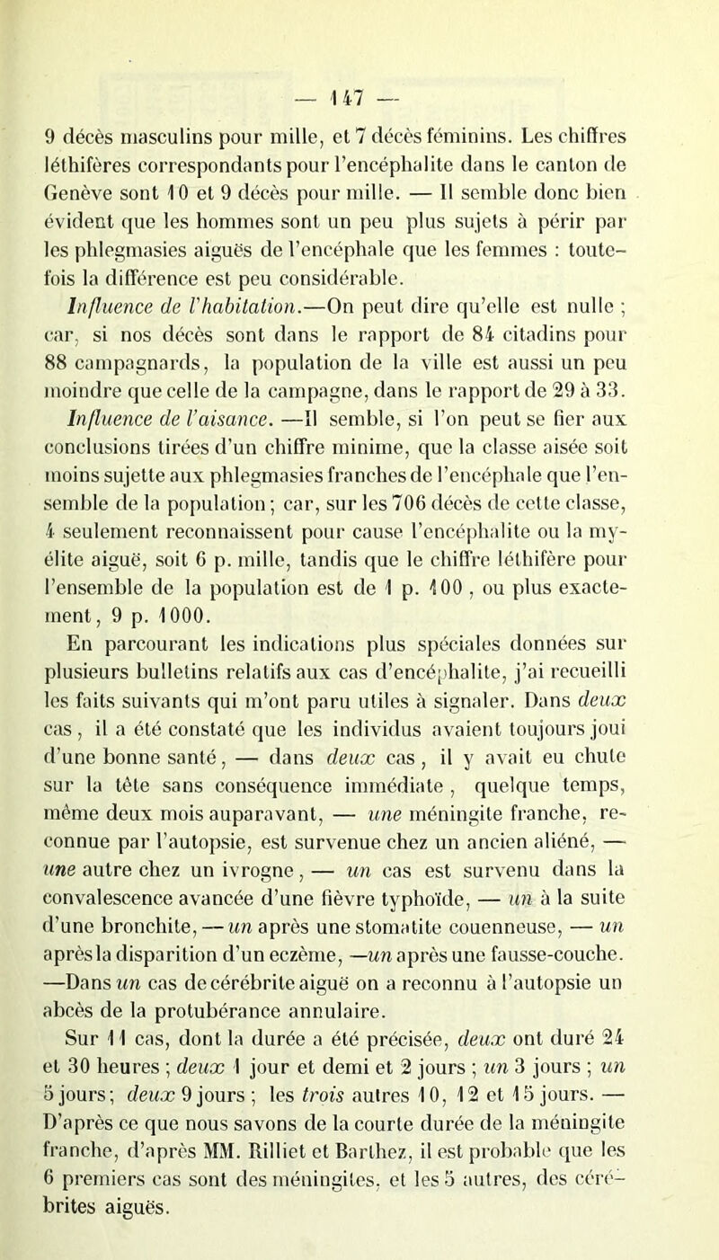 9 décès masculins pour mille, et 7 décès féminins. Les chiffres léthifères correspondants pour l’encéphalite dans le canton de Genève sont 10 et 9 décès pour mille. — 11 semble donc bien évident que les hommes sont un peu plus sujets à périr par les phlegmasies aiguès de l’encéphale que les femmes : toute- fois la différence est peu considérable. Influence de l'habitation.—On peut dire qu’elle est nulle ; car, si nos décès sont dans le rapport de 84 citadins pour 88 campagnards, la population de la ville est aussi un peu moindre que celle de la campagne, dans le rapport de 29 à 33. Influence de l’aisance. —11 semble, si l’on peut se fier aux conclusions tirées d’un chiffre minime, que la classe aisée soit moins sujette aux phlegmasies franches de l’encéphale que l’en- semble de la population ; car, sur les 706 décès de cette classe, 4 seulement reconnaissent pour cause l’encéphalite ou la my- élite aiguë, soit 6 p. mille, tandis que le chiffre léthifère pour l’ensemble de la population est de 1 p. 100 , ou plus exacte- ment , 9 p. 1000. En parcourant les indications plus spéciales données sur plusieurs bulletins relatifs aux cas d’encéphalite, j’ai recueilli les faits suivants qui m’ont paru utiles à signaler. Dans deux cas , il a été constaté que les individus avaient toujours joui d’une bonne santé, — dans deux cas, il y avait eu chute sur la tète sans conséquence immédiate , quelque temps, même deux mois auparavant, — une méningite franche, re- connue par l’autopsie, est survenue chez un ancien aliéné, — «me autre chez un ivrogne,— un cas est survenu dans la convalescence avancée d’une fièvre typhoïde, — un à la suite d’une bronchite, — un après une stomatite couenneuse, — un aprèsla disparition d’un eczème, —un après une fausse-couche. —Dans un cas de cérébrile aiguë on a reconnu à l’autopsie un abcès de la protubérance annulaire. Sur 11 cas, dont la durée a été précisée, deux ont duré 24 et 30 heures ; deux 1 jour et demi et 2 jours ; un 3 jours ; un 5 jours; de«<x 9 jours ; les trois autres 10, 12 et 13 jours. — D’après ce que nous savons de la courte durée de la méningite franche, d’après MM. Rilliet et Barthez, il est probable (pie les 6 premiers cas sont des méningites, et les 3 autres, des cérc- brites aiguës.