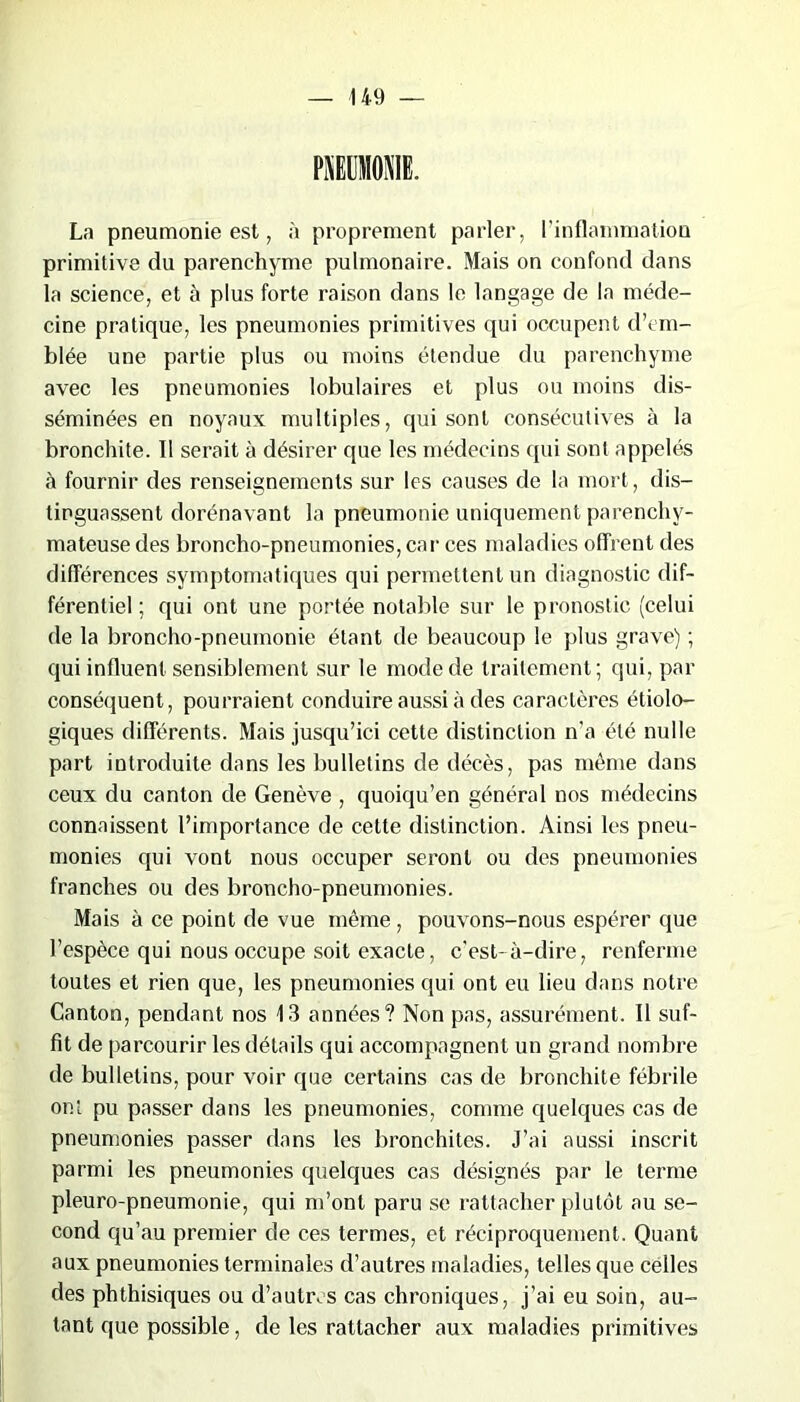 PNEUMONIE. La pneumonie est, à proprement parler, l’inflammation primitive du parenchyme pulmonaire. Mais on confond dans la science, et à plus forte raison dans le langage de la méde- cine pratique, les pneumonies primitives qui occupent d’em- blée une partie plus ou moins étendue du parenchyme avec les pneumonies lobulaires et plus ou moins dis- séminées en noyaux multiples, qui sont consécutives à la bronchite. Il serait à désirer que les médecins qui sont appelés à fournir des renseignements sur les causes de la mort, dis- tinguassent dorénavant la pneumonie uniquement parenchy- mateuse des broncho-pneumonies, car ces maladies offrent des différences symptomatiques qui permettent un diagnostic dif- férentiel ; qui ont une portée notable sur le pronostic (celui de la broncho-pneumonie étant de beaucoup le plus grave) ; qui influent sensiblement sur le mode de traitement; qui, par conséquent, pourraient conduire aussi à des caractères étiolo- giques différents. Mais jusqu’ici cette distinction n’a été nulle part introduite dans les bulletins de décès, pas même dans ceux du canton de Genève , quoiqu’en général nos médecins connaissent l’importance de cette distinction. Ainsi les pneu- monies qui vont nous occuper seront ou des pneumonies franches ou des broncho-pneumonies. Mais à ce point de vue même , pouvons-nous espérer que l’espèce qui nous occupe soit exacte, c'est-à-dire, renferme toutes et rien que, les pneumonies qui ont eu lieu dans notre Canton, pendant nos 13 années? Non pas, assurément. Il suf- fit de parcourir les détails qui accompagnent un grand nombre de bulletins, pour voir que certains cas de bronchite fébrile ont pu passer dans les pneumonies, comme quelques cas de pneumonies passer dans les bronchites. J’ai aussi inscrit parmi les pneumonies quelques cas désignés par le terme pleuro-pneumonie, qui m’ont paru se rattacher plutôt au se- cond qu’au premier de ces termes, et réciproquement. Quant aux pneumonies terminales d’autres maladies, telles que celles des phthisiques ou d’autres cas chroniques, j’ai eu soin, au- tant que possible, de les rattacher aux maladies primitives