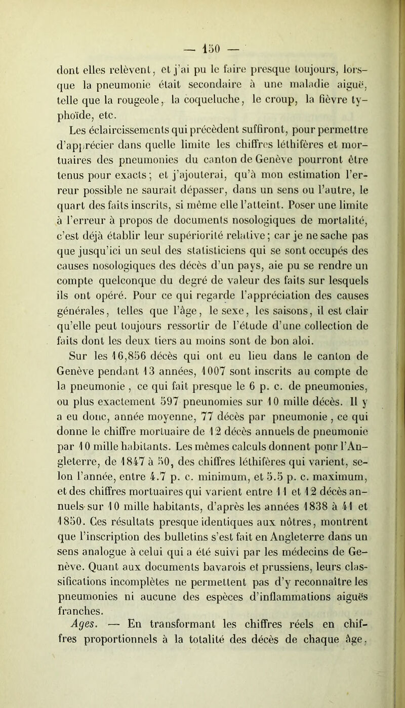 dont elles relèvent, et j’ai pu le faire presque toujours, lors- que la pneumonie était secondaire à une maladie aiguë, telle que la rougeole, la coqueluche, le croup, la fièvre ty- phoïde, etc. Les éclaircissements qui précèdent suffiront, pour permettre d’apprécier dans quelle limite les chiffres léthifères et mor- tuaires des pneumonies du canton de Genève pourront être tenus pour exacts ; et j'ajouterai, qu’à mon estimation l’er- reur possible ne saurait dépasser, dans un sens ou l’autre, le quart des faits inscrits, si même elle l’atteint. Poser une limite à l’erreur à propos de documents nosologiques de mortalité, c’est déjà établir leur supériorité relative; car je ne sache pas que jusqu’ici un seul des statisticiens qui se sont occupés des causes nosologiques des décès d’un pays, aie pu se rendre un compte quelconque du degré de valeur des faits sur lesquels ils ont opéré. Pour ce qui regarde l’appréciation des causes générales, telles que l’àge, le sexe, les saisons, il est clair qu’elle peut toujours ressortir de l’étude d’une collection de faits dont les deux tiers au moins sont de bon aloi. Sur les 16,856 décès qui ont eu lieu dans le canton de Genève pendant 13 années, 1007 sont inscrits au compte de la pneumonie , ce qui fait presque le 6 p. c. de pneumonies, ou plus exactement 597 pneunomies sur 10 mille décès. 11 y a eu donc, année moyenne, 77 décès par pneumonie , ce qui donne le chiffre mortuaire de 12 décès annuels de pneumonie par 10 mille habitants. Les mêmes calculs donnent ponr l’An- gleterre, de 1847 à 50, des chiffres léthifères qui varient, se- lon l’année, entre 4.7 p. c. minimum, et 5.5 p. c. maximum, et des chiffres mortuaires qui varient entre 11 et 12 décès an- nuels-sur 10 mille habitants, d’après les années 1838 à 41 et 1850. Ces résultats presque identiques aux nôtres, montrent que l’inscription des bulletins s’est fait en Angleterre dans un sens analogue à celui qui a été suivi par les médecins de Ge- nève. Quant aux documents bavarois et prussiens, leurs clas- sifications incomplètes ne permettent pas d’y reconnaître les pneumonies ni aucune des espèces d’inflammations aiguës franches. Ages. ■— En transformant les chiffres réels en chif- fres proportionnels à la totalité des décès de chaque âge,
