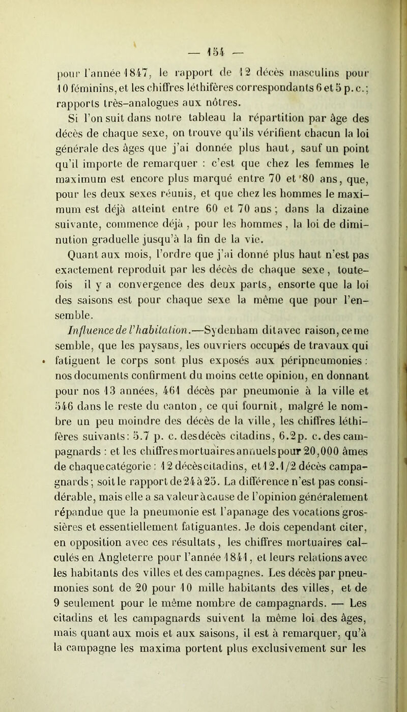 pour l'année 1847, le rapport de 12 décès masculins pour 10 féminins, et les chiffres léthifères correspondants 6 et 5 p. c.; rapports très-analogues aux nôtres. Si l’on suit dans notre tableau la répartition par âge des décès de chaque sexe, on trouve qu’ils vérifient chacun la loi générale des âges que j’ai donnée plus haut, sauf un point qu’il importe de remarquer : c’est que chez les femmes le maximum est encore plus marqué entre 70 et’80 ans, que, pour les deux sexes réunis, et que chez les hommes le maxi- mum est déjà atteint entre 60 et 70 ans ; dans la dizaine suivante, commence déjà , pour les hommes , la loi de dimi- nution graduelle jusqu’à la fin de la vie. Quant aux mois, l’ordre que j’ai donné plus haut n’est pas exactement reproduit par les décès de chaque sexe, toute- fois il y a convergence des deux parts, ensorte que la loi des saisons est pour chaque sexe la même que pour l’en- semble. Influence de l'habitation.—Sydenham ditavec raison, cerne semble, que les paysans, les ouvriers occupés de travaux qui • fatiguent le corps sont plus exposés aux péripncumonies : nos documents confirment du moins cette opinion, en donnant pour nos 13 années, 461 décès par pneumonie à la ville et 546 dans le reste du canton, ce qui fournit, malgré le nom- bre un peu moindre des décès de la ville, les chiffres léthi- fères suivants: 5.7 p. c. desdécès citadins, 6.2p. c. des cam- pagnards : et les chiffres mortuaires annuels pour 20,000 âmes de chaquecatégorie : 12 décèscitadins, et 12.1/2 décès campa- gnards; soit le rapport de24à25. La différence n’est pas consi- dérable, mais elle a sa valeur à eau se de l’opinion généralement répandue que la pneumonie est l’apanage des vocations gros- sières et essentiellement fatiguantes. Je dois cependant citer, en opposition avec ces résultats , les chiffres mortuaires cal- culés en Angleterre pour l’année 1841, et leurs relations avec les habitants des villes et des campagnes. Les décès par pneu- monies sont de 20 pour 10 mille habitants des villes, et de 9 seulement pour le même nombre de campagnards. — Les citadins et les campagnards suivent la même loi des âges, mais quant aux mois et aux saisons, il est à remarquer, qu’à la campagne les maxima portent plus exclusivement sur les