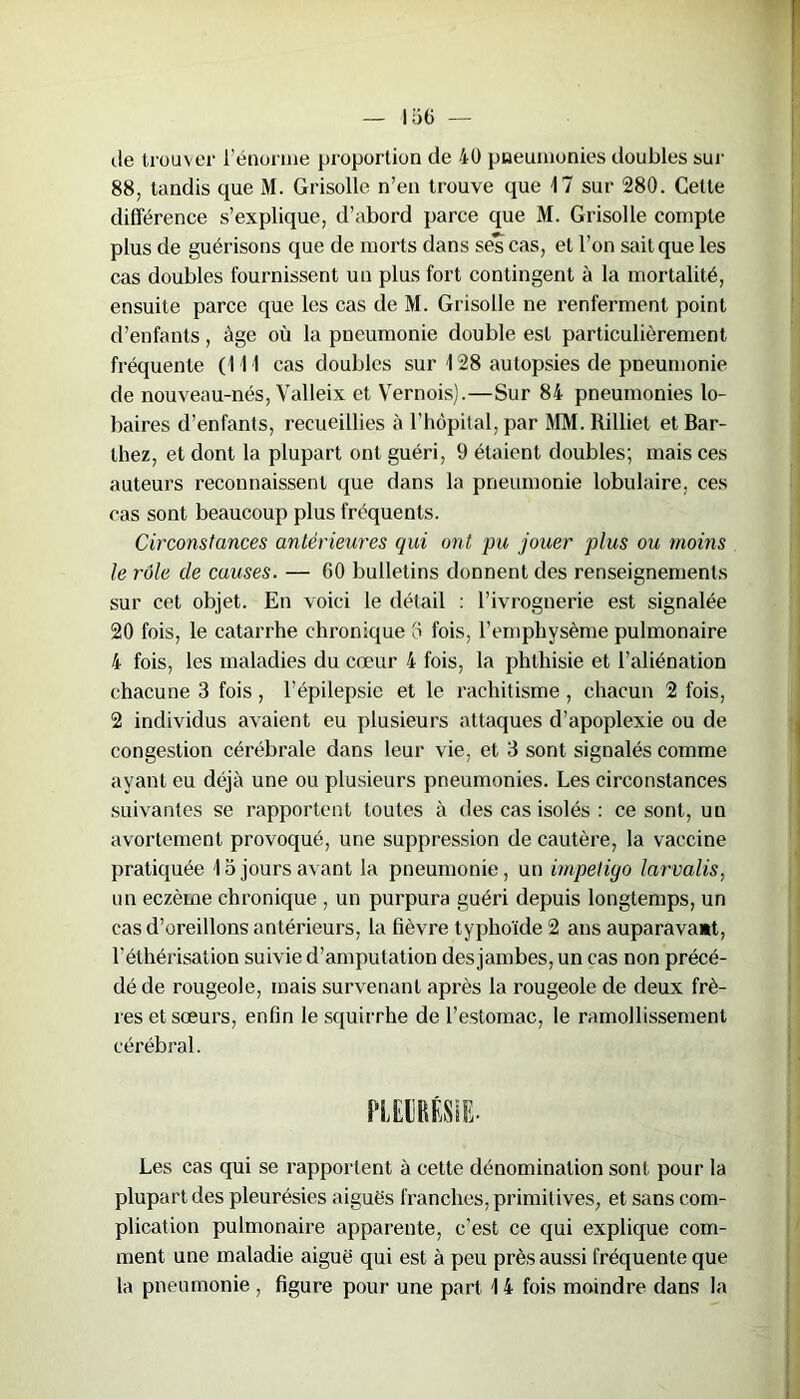 de trouver l'énorme proportion de 40 pneumonies doubles sur 88, tandis que M. Grisolle n’en trouve que 17 sur 280. Cette différence s’explique, d’abord parce que M. Grisolle compte plus de guérisons que de morts dans ses cas, et l’on sait que les cas doubles fournissent un plus fort contingent à la mortalité, ensuite parce que les cas de M. Grisolle ne renferment point d’enfants, âge où la pneumonie double est particulièrement fréquente (111 cas doubles sur 128 autopsies de pneumonie de nouveau-nés, Valleix et Vernois).—Sur 84 pneumonies lo- baires d’enfants, recueillies à l’hôpital, par MM. Rilliet et Bar- thez, et dont la plupart ont guéri, 9 étaient doubles; mais ces auteurs reconnaissent que dans la pneumonie lobulaire, ces cas sont beaucoup plus fréquents. Circonstances antérieures qui ont pu jouer plus ou moins le rôle de causes. — 60 bulletins donnent des renseignements sur cet objet. En voici le détail : l’ivrognerie est signalée 20 fois, le catarrhe chronique 5 fois, l’emphysème pulmonaire 4 fois, les maladies du cœur 4 fois, la phthisie et l’aliénation chacune 3 fois, l’épilepsie et le rachitisme, chacun 2 fois, 2 individus avaient eu plusieurs attaques d’apoplexie ou de congestion cérébrale dans leur vie, et 3 sont signalés comme ayant eu déjà une ou plusieurs pneumonies. Les circonstances suivantes se rapportent toutes à des cas isolés : ce sont, un avortement provoqué, une suppression de cautère, la vaccine pratiquée 15 jours avant la pneumonie, un impétigo larvalis, un eczème chronique , un purpura guéri depuis longtemps, un cas d’oreillons antérieurs, la fièvre typhoïde 2 ans auparavant, l’éthérisation suivie d’amputation des jambes, un cas non précé- dé de rougeole, mais survenant après la rougeole de deux frè- res et sœurs, enfin le squirrhe de l’estomac, le ramollissement cérébral. Les cas qui se rapportent à cette dénomination sont pour la plupart des pleurésies aiguës franches, primitives, et sans com- plication pulmonaire apparente, c’est ce qui explique com- ment une maladie aiguë qui est à peu près aussi fréquente que la pneumonie , figure pour une part 14 fois moindre dans la