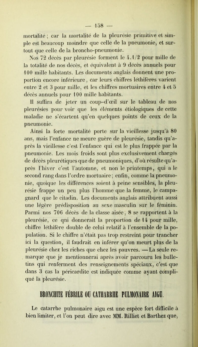mortalité ; car la mortalité de la pleurésie primitive et sim- ple est beaucoup moindre que celle de la pneumonie, et sur- tout que celle de la broncho-pneumonie. Nos 72 décès par pleurésie forment le 4.1/2 pour mille de la totalité de nos décès, et équivalent à 9 décès annuels pour 100 mille habitants. Les documents anglais donnent une pro- portion encore inférieure , car leurs chiffres léthifères varient entre 2 et 3 pour mille, et les chiffres mortuaires entre 4 et 5 décès annuels pour 100 mille habitants. 11 suffira de jeter un coup-d’œil sur le tableau de nos pleurésies pour voir que les éléments étiologiques de cette maladie ne s’écartent qu’en quelques points de ceux de la pneumonie. Ainsi la forte mortalité porte sur la vieillesse jusqu’à 80 ans, mais l’enfance ne meure guère de pleurésie, tandis qu’a- près la vieillesse c’est l’enfance qui est le plus frappée par la pneumonie. Les mois froids sont plus exclusivement chargés de décès pleurétiques que de pneumoniques, d’où résulte qu’a- près l’hiver c’est l’automne, et non le printemps, qui a le second rang dans l’ordre mortuaire; enfin, comme la pneumo- nie, quoique les différences soient à peine sensibles, la pleu- résie frappe un peu plus l’homme que la femme, le campa- gnard que le citadin. Les documents anglais attribuent aussi une légère prédisposition au sexe masculin sur le féminin. Parmi nos 706 décès de la classe aisée, 8 se rapportent à la pleurésie, ce qui donnerait la proportion de 14 pour mille, chiffre léthifère double de celui relatif à l’ensemble de la po- pulation. Si le chiffre n’était pas trop restreint pour trancher ici la question, il faudrait en inférer qu’on meurt plus de la pleurésie chez les riches que chez les pauvres. —La seule re- marque que je mentionnerai après avoir parcouru les bulle- tins qui renferment des renseignements spéciaux, c’est que dans 3 cas la péricardite est indiquée comme ayant compli- qué la pleurésie. BRONCHITE FÉBRILE OU CATHARRHE PULMONAIRE AIGU. Le catarrhe pulmonaire aigu est une espèce fort difficile à bien limiter, et l’on peut dire avec MM. Rilliet et Barthez que,