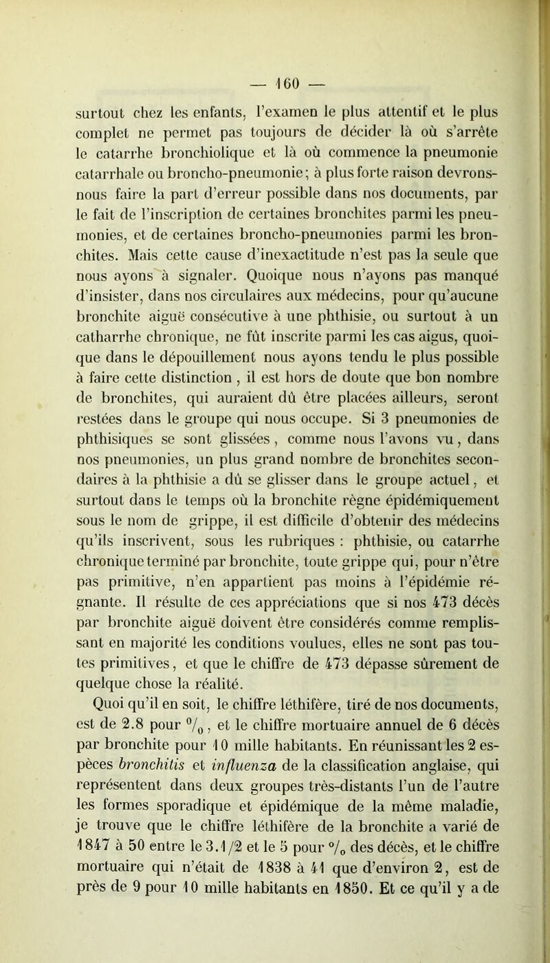 surtout chez les enfants, l’examen le plus attentif et le plus complet ne permet pas toujours de décider là où s’arrête le catarrhe bronchiolique et là où commence la pneumonie catarrhale ou broncho-pneumonie; à plus forte raison devrons- nous faire la part d’erreur possible dans nos documents, par le fait de l’inscription de certaines bronchites parmi les pneu- monies, et de certaines broncho-pneumonies parmi les bron- chites. Mais celte cause d’inexactitude n’est pas la seule que nous ayons à signaler. Quoique nous n’ayons pas manqué d’insister, dans nos circulaires aux médecins, pour qu’aucune bronchite aiguë consécutive à une phthisie, ou surtout à un calharrhe chronique, ne fût inscrite parmi les cas aigus, quoi- que dans le dépouillement nous ayons tendu le plus possible à faire cette distinction , il est hors de doute que bon nombre de bronchites, qui auraient dû être placées ailleurs, seront restées dans le groupe qui nous occupe. Si 3 pneumonies de phthisiques se sont glissées, comme nous l’avons vu, dans nos pneumonies, un plus grand nombre de bronchites secon- daires à la phthisie a dû se glisser dans le groupe actuel, et surtout dans le temps où la bronchite règne épidémiquement sous le nom de grippe, il est difficile d’obtenir des médecins qu’ils inscrivent, sous les rubriques : phthisie, ou catarrhe chronique terminé par bronchite, toute grippe qui, pour n’ètre pas primitive, n’en appartient pas moins à l’épidémie ré- gnante. Il résulte de ces appréciations que si nos 473 décès par bronchite aiguë doivent être considérés comme remplis- sant en majorité les conditions voulues, elles ne sont pas tou- tes primitives, et que le chiffre de 473 dépasse sûrement de quelque chose la réalité. Quoi qu’il en soit, le chiffre léthifère, tiré de nos documents, est de 2.8 pour °/0 , et le chiffre mortuaire annuel de 6 décès par bronchite pour 10 mille habitants. En réunissant les 2 es- pèces bronchitis et influenza de la classification anglaise, qui représentent dans deux groupes très-distants l’un de l’autre les formes sporadique et épidémique de la même maladie, je trouve que le chiffre léthifère de la bronchite a varié de 1 847 à 50 entre le 3.1/2 et le 5 pour % des décès, et le chiffre mortuaire qui n’était de 1838 à 41 que d’environ 2, est de près de 9 pour 10 mille habitants en 1850. Et ce qu’il y a de
