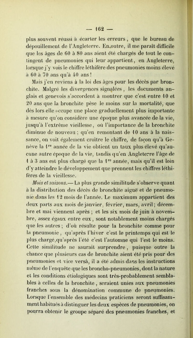 plus souvent réussi à écarter les erreurs , que le bureau de dépouillement de l’Angleterre. En.outre, il me paraît difficile que les âges de 60 à 80 ans aient été chargés de tout le con- tingent de pneumonies qui leur appartient, en Angleterre, lorsque j’y vois le chiffre léthifère des pneumonies moins élevé à 60 à 70 ans qu’à 40 ans ! Mais j’en reviens à la loi des âges pour les décès par bron- chite. Malgré les divergences signalées , les documents an- glais et genevois s’accordent à montrer que c’est entre 4 0 et 20 ans que la bronchite pèse le moins sur la mortalité, que dès lors elle occupe une place graduellement plus importante à mesure qu’on considère une époque plus avancée de la vie, jusqu’à l’extrême vieillesse, où l’importance de la bronchite diminue de nouveau ; qu’en remontant de 10 ans à la nais- sance, on voit également croître le chiffre, de façon qu’à Ge- nève la 1re année de la vie obtient un taux plus élevé qu’au- cune autre époque de la vie, tandis qu’en Angleterre l’âge de 1 à 3 ans est plus chargé que la 1re année, mais qu’il est loin d’y atteindre le développement que prennent les chiffres léthi- fères de la vieillesse. Mois et saisons.— La plus grande similitude s’observe quant à la distribution des décès de bronchite aiguë et de pneumo- nie dans les 12 mois de l’année. Le maximum appartient des deux parts aux mois de janvier, février, mars, avril; décem- bre et mai viennent après ; et les six mois de juin à novem- bre, assez égaux entre eux , sont notablement moins chargés que les autres; d’où résulte pour la bronchite comme pour la pneumonie , qu’après l’hiver c’est le printemps qui est le plus chargé,qu’après l’été c’est l’automne qui Lest le moins. Cette similitude ne saurait surprendre , puisque outre la chance que plusieurs cas de bronchite aient été pris pour des pneumonies et vice versà, il a été admis dans les instructions même de l’enquête que les broncho-pneumonies, dont la nature et les conditions étiologiques sont très-probablement sembla- bles à celles de la bronchite , seraient unies aux pneumonies franches sous la dénomination commune de pneumonies. Lorsque l’ensemble des médecins praticiens seront suffisam- ment habitués à distinguer les deux espèces de pneumonies, on pourra obtenir le groupe séparé des pneumonies franches, et