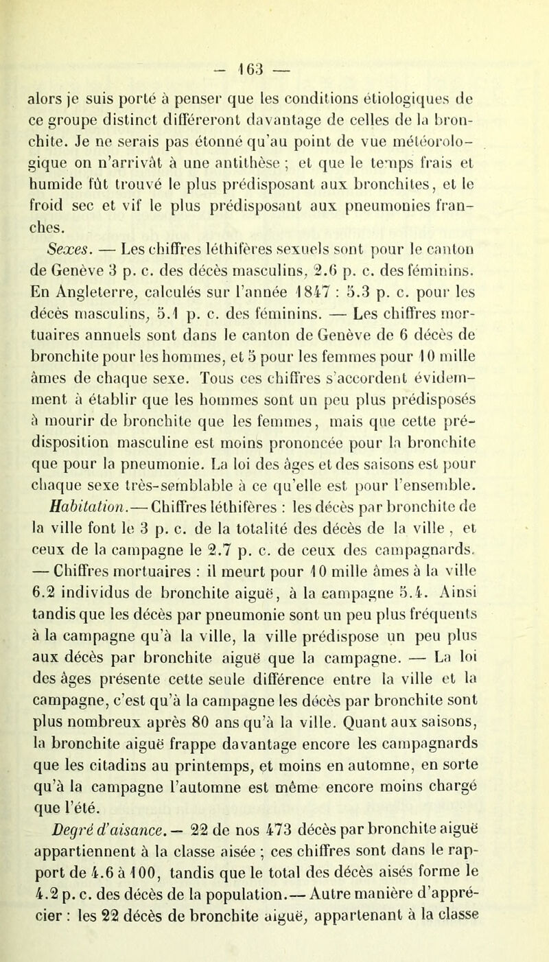 alors je sais porté à penser que les conditions étiologiques de ce groupe distinct différeront davantage de celles de la bron- chite. Je ne serais pas étonné qu’au point de vue météorolo- gique on n’arrivât à une antithèse ; et que le temps Irais et humide fût trouvé le plus prédisposant aux bronchites, et le froid sec et vif le plus prédisposant aux pneumonies fran- ches. Sexes. — Les chiffres lélhifères sexuels sont pour le canton de Genève 3 p. c. des décès masculins, 2.3 p. c. des féminins. En Angleterre, calculés sur l’année 1847 : 5.3 p. c. pour les décès masculins, 5.1 p. c. des féminins. — Les chiffres mor- tuaires annuels sont dans le canton de Genève de 6 décès de bronchite pour les hommes, et 5 pour les femmes pour 10 mille âmes de chaque sexe. Tous ces chiffres s’accordent évidem- ment à établir que les hommes sont un peu plus prédisposés â mourir de bronchite que les femmes, mais que cette pré- disposition masculine est moins prononcée pour la bronchite que pour la pneumonie. La loi des âges et des saisons est pour chaque sexe très-semblable à ce qu’elle est pour l’ensemble. Habitation.— Chiffres léthifères : les décès par bronchite de la ville font le 3 p. c. de la totalité des décès de la ville , et ceux de la campagne le 2.7 p. c. de ceux des campagnards, — Chiffres mortuaires : il meurt pour 10 mille âmes à la ville 6.2 individus de bronchite aiguë, à la campagne 5.4. Ainsi tandis que les décès par pneumonie sont un peu plus fréquents à la campagne qu’à la ville, la ville prédispose un peu plus aux décès par bronchite aiguë que la campagne. — La loi des âges présente cette seule différence entre la ville et la campagne, c’est qu’à la campagne les décès par bronchite sont plus nombreux après 80 ans qu’à la ville. Quant aux saisons, la bronchite aiguë frappe davantage encore les campagnards que les citadins au printemps, et moins en automne, en sorte qu’à la campagne l’automne est même encore moins chargé que l’été. Degré d’aisance. — 22 de nos 473 décès par bronchite aiguë appartiennent à la classe aisée ; ces chiffres sont dans le rap- port de 4.6 à 100, tandis que le total des décès aisés forme le 4.2 p. c. des décès de la population. — Autre manière d’appré- cier : les 22 décès de bronchite aiguë, appartenant à la classe