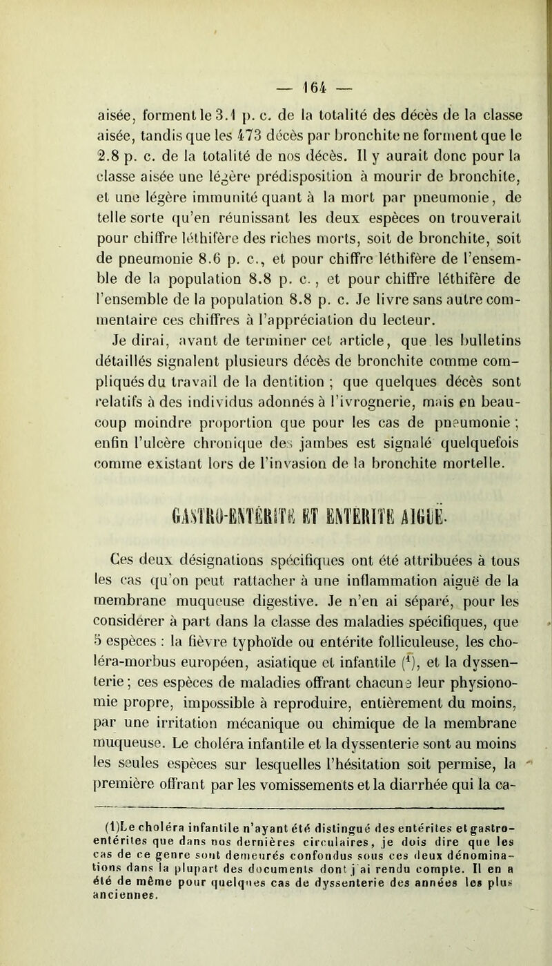 aisée, forment le 3.1 p. e. de la totalité des décès de la classe aisée, tandis que les 473 décès par bronchite ne forment que le 2.8 p. c. de la totalité de nos décès. 11 y aurait donc pour la classe aisée une légère prédisposition à mourir de bronchite, et une légère immunité quant à la mort par pneumonie, de telle sorte qu’en réunissant les deux espèces on trouverait pour chitïre léthifère des riches morts, soit de bronchite, soit de pneumonie 8.6 p. c., et pour chiffre léthifère de l’ensem- ble de la population 8.8 p. c., et pour chiffre léthifère de l’ensemble de la population 8.8 p. c. Je livre sans autre com- mentaire ces chiffres à l’appréciation du lecteur. Je dirai, avant de terminer cet article, que les bulletins détaillés signalent plusieurs décès de bronchite comme com- pliqués du travail de la dentition ; que quelques décès sont relatifs à des individus adonnés à l’ivrognerie, mais en beau- coup moindre proportion que pour les cas de pneumonie ; enfin l’ulcère chronique des jambes est signalé quelquefois comme existant lors de l’invasion de la bronchite mortelle. GMBIHMTÈBITü RT ÜMBITR BICIiR. Ces deux désignations spécifiques ont été attribuées à tous les cas qu’on peut rattacher à une inflammation aiguë de la membrane muqueuse digestive. Je n’en ai séparé, pour les considérer à part dans la classe des maladies spécifiques, que 5 espèces : la fièvre typhoïde ou entérite folliculeuse, les cho- léra-morbus européen, asiatique et infantile (*), et la dyssen- terie; ces espèces de maladies offrant chacune leur physiono- mie propre, impossible à reproduire, entièrement du moins, par une irritation mécanique ou chimique de la membrane muqueuse. Le choléra infantile et la dyssenterie sont au moins les seules espèces sur lesquelles l’hésitation soit permise, la première offrant par les vomissements et la diarrhée qui la ca- (t)Le choléra infantile n’ayant été distingué des entérites et gastro- entérites que dans nos dernières circulaires, je dois dire que les cas de ce genre sont demeurés confondus sous ces deux dénomina- tions dans la plupart des documents dont j'ai rendu compte. Il en a été de même pour quelques cas de dyssenterie des années les plus anciennes.