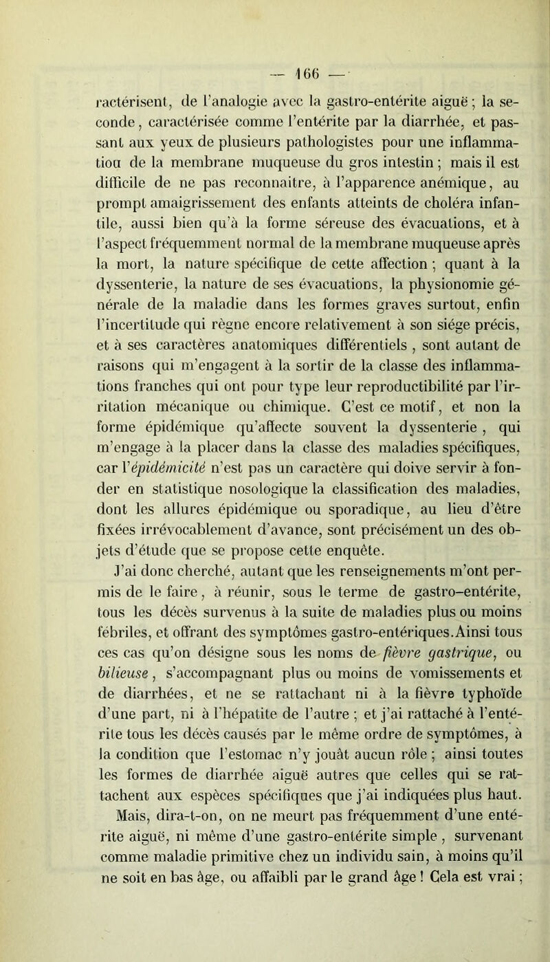 ractérisent, de l’analogie avec la gastro-entérite aiguë; la se- conde , caractérisée comme l’entérite par la diarrhée, et pas- sant aux yeux de plusieurs pathologistes pour une inflamma- tion de la membrane muqueuse du gros intestin ; mais il est difficile de ne pas reconnaître, à l’apparence anémique, au prompt amaigrissement des enfants atteints de choléra infan- tile, aussi bien qu’à la forme séreuse des évacuations, et à l’aspect fréquemment normal de la membrane muqueuse après la mort, la nature spécifique de cette affection ; quant à la dyssenterie, la nature de ses évacuations, la physionomie gé- nérale de la maladie dans les formes graves surtout, enfin l’incertitude qui règne encore relativement à son siège précis, et à ses caractères anatomiques différentiels , sont autant de raisons qui m’engagent à la sortir de la classe des inflamma- tions franches qui ont pour type leur reproductibilité par l’ir- ritation mécanique ou chimique. C’est ce motif, et non la forme épidémique qu’affecte souvent la dyssenterie , qui m’engage à la placer dans la classe des maladies spécifiques, car Y épidémicité n’est pas un caractère qui doive servir à fon- der en statistique nosologique la classification des maladies, dont les allures épidémique ou sporadique, au lieu d’être fixées irrévocablement d’avance, sont précisément un des ob- jets d’étude que se propose cette enquête. J’ai donc cherché, autant que les renseignements m’ont per- mis de le faire, à réunir, sous le terme de gastro-entérite, tous les décès survenus à la suite de maladies plus ou moins fébriles, et offrant des symptômes gastro-entériques.Ainsi tous ces cas qu’on désigne sous les noms de fièvre gastrique, ou bilieuse, s’accompagnant plus ou moins de vomissements et de diarrhées, et ne se rattachant ni à la fièvre typhoïde d’une part, ni à l’hépatite de l’autre ; et j’ai rattaché à l’enté- rite tous les décès causés par le même ordre de symptômes, à la condition que l’estomac n’y jouât aucun rôle ; ainsi toutes les formes de diarrhée aiguë autres que celles qui se rat- tachent aux espèces spécifiques que j’ai indiquées plus haut. Mais, dira-t-on, on ne meurt pas fréquemment d’une enté- rite aiguë, ni même d’une gastro-entérite simple , survenant comme maladie primitive chez un individu sain, à moins qu’il ne soit en bas âge, ou affaibli par le grand âge ! Cela est vrai ;