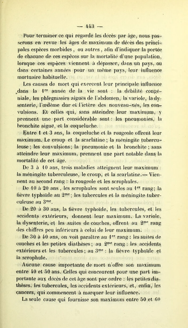 Pour terminer ce qui regarde les décès par âge, nous pas- serons en revue les âges de maximum de décès des princi- pales espèces morbides , ou autres, afin d’indiquer la portée de chacune de ces espèces sur la mortalité d’une population, lorsque ces espèces viennent à dépasser, dans un pays, ou dans certaines années pour un même pays, leur influence mortuaire habituelle. Les causes de mort qui exercent leur principale influence fcdans la 1re année de la vie sont : la débilité congé- niale, les phlegmasies aiguës de l’abdomen, la variole, la dy- senterie, l’œdème dur et l’ictère des nouveau-nés, les con- vulsions. Et celles qui, sans atteindre leur maximum, y prennent une part considérable sont : les pneumonies, la bronchite aiguë, et la coqueluche. Entre 1 et 3 ans, la coqueluche et la rougeole offrent leur maximum. Le croup et la scarlatine ; la méningite tubercu- leuse ; les convulsions; la pneumonie et la bronchite; sans atteindre leur maximum, prennent une part notable dans la mortalité de cet âge. De 3 à 10 ans, trois maladies atteignent leur maximum la méningite tuberculeuse, le croup, et la scarlatine.— Vien- nent au second rang : la rougeole et les scrophules. De 10 à 20 ans , les scrophules sont seules au 1er rang; la fièvre typhoïde au 2me; les tubercules et la méningite tuber- culeuse au 3m<\ De 20 à 30 ans, la fièvre typhoïde, les tubercules, et les accidents extérieurs, donnent leur maximum. La variole, la dysenterie, et les suites de couches, offrent au 2™e rang des chiffres peu inférieurs à celui de leur maximum. De 30 à 40 ans, on voit paraître au 1er rang : les suites de couches et les petites diathèses; au 2me rang : les accidents extérieurs et les tubercules ; au 3me : la fièvre typhoïde et la scrophule. Aucune cause importante de mort n’offre son maximum entre 40 et 50 ans. Celles qui concourent pour une part im- portante aux décès de cet âge sont par ordre : les petites dia- thèses. les tubercules, les accidents extérieurs, et, enfin, les cancers, qui commencent à marquer leur influence. La seule cause qui fournisse son maximum entre 50 et 60