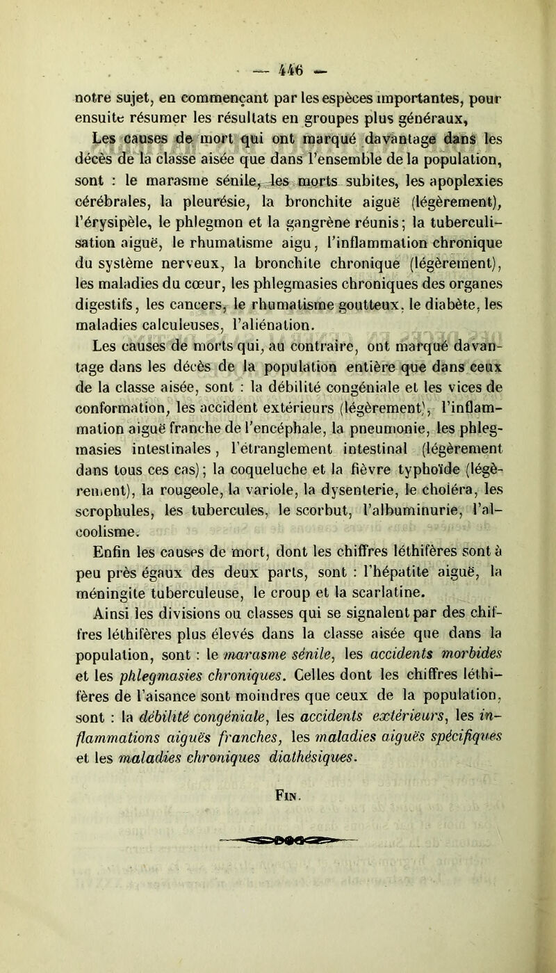 notre sujet, en commençant par les espèces importantes, pour ensuite résumer les résultats en groupes plus généraux, Les causes de mort qui ont marqué davantage dans les décès de la classe aisée que dans l’ensemble delà population, sont : le marasme sénile, les morts subites, les apoplexies cérébrales, la pleurésie, la bronchite aiguë (légèrement), l’érysipèle, le phlegmon et la gangrène réunis; la tuberculi- sation aiguë, le rhumatisme aigu, l’inflammation chronique du système nerveux, la bronchite chronique (légèrement), les maladies du cœur, les phlegmasies chroniques des organes digestifs, les cancers, le rhumatisme goutteux, le diabète, les maladies calculeuses, l’aliénation. Les causes de morts qui, au contraire, ont marqué davan- tage dans les décès de la population entière que dans ceux de la classe aisée, sont : la débilité congéniale et les vices de conformation, les accident extérieurs (légèrement), l’inflam- mation aiguë franche de l’encéphale, la pneumonie, les phleg- masies intestinales, l’étranglement intestinal (légèrement dans tous ces cas) ; la coqueluche et la fièvre typhoïde (légè- rement), la rougeole, la variole, la dysenterie, le choiéra, les scrophules, les tubercules, le scorbut, l’albuminurie, l’al- coolisme. Enfin les causes de mort, dont les chiffres léthifères sont à peu près égaux des deux parts, sont : l’hépatite aiguë, la méningite tuberculeuse, le croup et la scarlatine. Ainsi les divisions ou classes qui se signalent par des chif- fres léthifères plus élevés dans la classe aisée que dans la population, sont : le marasme sénile, les accidents morbides et les phlegmasies chroniques. Celles dont les chiffres léthi- fères de l’aisance sont moindres que ceux de la population, sont : la débilité congéniale, les accidents extérieurs, les in- flammations aiguës franches, les maladies aiguës spécifiques et les maladies chroniques diathésiques. Fin.