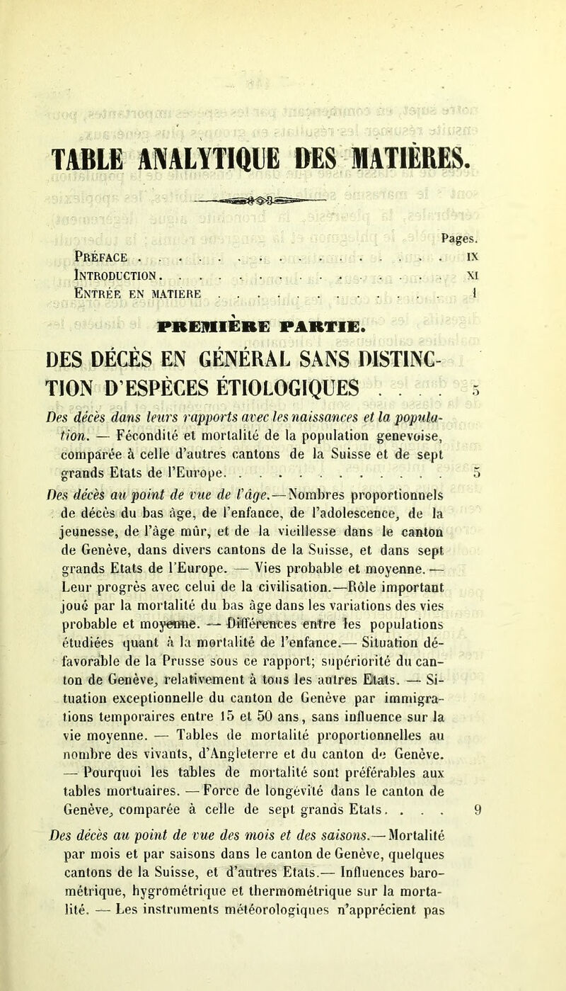 TABLE ANALYTIQUE BES MATIÈRES. Pages. Préface ix Introduction xi Entrer en matière 1 PREMIERE PARTIE. DES DÉCÈS EN GÉNÉRAL SANS DISTINC- TION D’ESPÈCES ÉTIOLOGIQUES . . . . 5 Des décès dans leurs rapports avec les naissances et la popula- tion. — Fécondité et mortalité de la population genevoise, comparée à celle d’autres cantons de la Suisse et de sept grands Etats de l’Europe 5 Des décès au point de vue de l'âge.—Nombres proportionnels de décès du bas âge, de l’enfance, de l’adolescence, de la jeunesse, de l’àge mûr, et de la vieillesse dans le canton de Genève, dans divers cantons de la Suisse, et dans sept grands Etats de l’Europe. — Vies probable et moyenne.— Leur progrès avec celui de la civilisation.—Rôle important joué par la mortalité du bas âge dans les variations des vies probable et moyenne. —- Différences entre les populations étudiées quant à la mortalité de l’enfance.— Situation dé- favorable de la Prusse sous ce rapport; supériorité du can- ton de Genève, relativement à tous les autres Etats. — Si- tuation exceptionnelle du canton de Genève par immigra- tions temporaires entre 15 et 50 ans, sans influence sur la vie moyenne. — Tables de mortalité proportionnelles au nombre des vivants, d’Angleterre et du canton de Genève. — Pourquoi les tables de mortalité sont préférables aux tables mortuaires. —Force de longévité dans le canton de Genève, comparée à celle de sept grands Etats.... 9 Des décès au point de vue des mois et des saisons.— Mortalité par mois et par saisons dans le canton de Genève, quelques cantons de la Suisse, et d’autres Etats.— Influences baro- métrique, hygrométrique et thermométrique sur la morta- lité. — Les instruments météorologiques n’apprécient pas